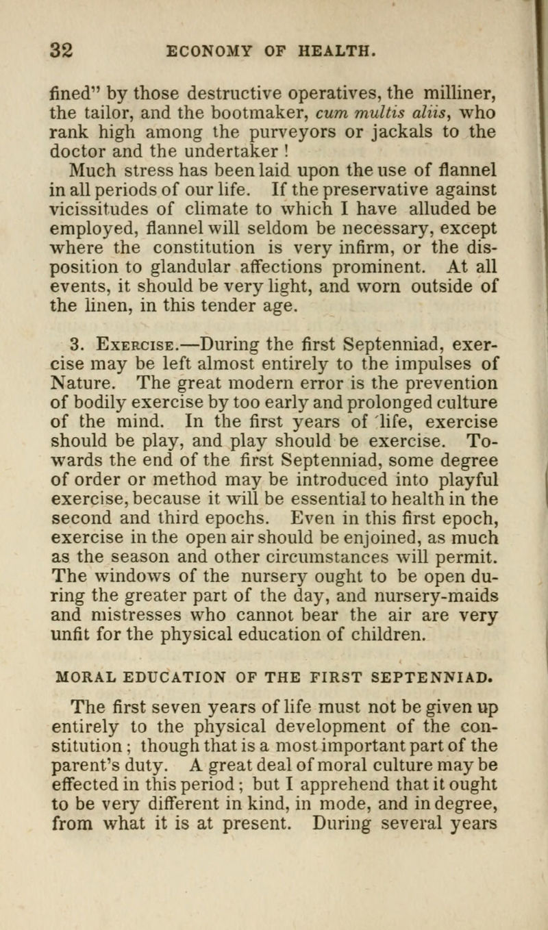 fined by those destructive operatives, the milliner, the tailor, and the bootmaker, cum multis aliis, who rank high among the purveyors or jackals to the doctor and the undertaker ! Much stress has been laid upon the use of flannel in all periods of our life. If the preservative against vicissitudes of climate to which I have alluded be employed, flannel will seldom be necessary, except where the constitution is very infirm, or the dis- position to glandular affections prominent. At all events, it should be very light, and worn outside of the linen, in this tender age. 3. Exercise.—During the first Septenniad, exer- cise may be left almost entirely to the impulses of Nature. The great modern error is the prevention of bodily exercise by too early and prolonged culture of the mind. In the first years of life, exercise should be play, and play should be exercise. To- wards the end of the first Septenniad, some degree of order or method may be introduced into playful exercise, because it will be essential to health in the second and third epochs. Even in this first epoch, exercise in the open air should be enjoined, as much as the season and other circumstances will permit. The windows of the nursery ought to be open du- ring the greater part of the day, and nursery-maids and mistresses who cannot bear the air are very unfit for the physical education of children. MORAL EDUCATION OF THE FIRST SEPTENNIAD. The first seven years of life must not be given up entirely to the physical development of the con- stitution ; though that is a most important part of the parent's duty. A great deal of moral culture may be effected in this period ; but I apprehend that it ought to be very different in kind, in mode, and in degree, from what it is at present. During several years