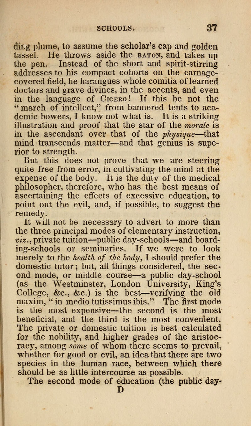 dihg plume> to assume the scholar's cap and golden tassel. He throws aside the baton, and takes up the pen. Instead of the short and spirit-stirring addresses to his compact cohorts on the carnage- covered field, he harangues whole comitia of learned doctors and grave divines, in the accents, and even in the language of Cicero ! If this be not the  march of intellect, from bannered tents to aca- demic bowers, I know not what is. It is a striking illustration and proof that the star of the morale is in the ascendant over that of the physique—that mind transcends matter—and that genius is supe- rior to strength. But this does not prove that we are steering quite free from error, in cultivating the mind at the expense of the body. It is the duty of the medical philosopher, therefore, who has the best means of ascertaining the effects of excessive education, to point out the evil, and, if possible, to suggest the remedy. It will not be necessary to advert to more than the three principal modes of elementary instruction, viz., private tuition—public day-schools—and board- ing-schools or seminaries. If we were to look merely to the health of the body, I should prefer the domestic tutor; but, all things considered, the sec- ond mode, or middle course—a public day-school (as the Westminster, London University, King's College, &c, &c.) is the best—verifying the old maxim,  in medio tutissimus ibis. The first mode is the most expensive—the second is the most beneficial, and the third is the most convenient. The private or domestic tuition is best calculated for the nobility, and higher grades of the aristoc- racy, among some of whom there seems to prevail, whether for good or evil, an idea that there are two species in the human race, between which there should be as little intercourse as possible. The second mode of education (the public day- D