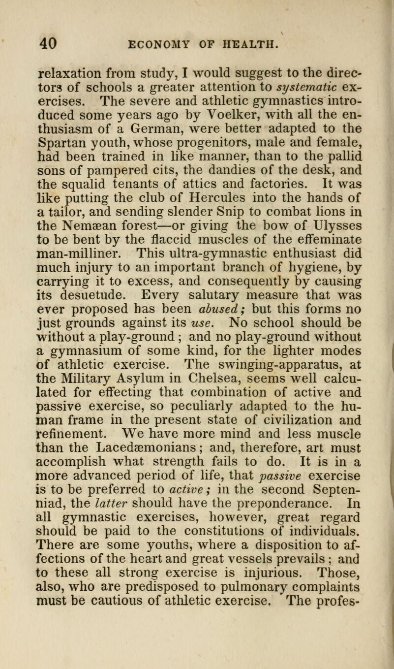 relaxation from study, I would suggest to the direc- tors of schools a greater attention to systematic ex- ercises. The severe and athletic gymnastics intro- duced some years ago by Voelker, with all the en- thusiasm of a German, were better adapted to the Spartan youth, whose progenitors, male and female, had been trained in like manner, than to the pallid sons of pampered cits, the dandies of the desk, and the squalid tenants of attics and factories. It was like putting the club of Hercules into the hands of a tailor, and sending slender Snip to combat lions in the Nemaean forest—or giving the bow of Ulysses to be bent by the flaccid muscles of the effeminate man-milliner. This ultra-gymnastic enthusiast did much injury to an important branch of hygiene, by carrying it to excess, and consequently by causing its desuetude. Every salutary measure that was ever proposed has been abused; but this forms no just grounds against its use. No school should be without a play-ground ; and no play-ground without a gymnasium of some kind, for the lighter modes of athletic exercise. The swinging-apparatus, at the Military Asylum in Chelsea, seems well calcu- lated for effecting that combination of active and passive exercise, so peculiarly adapted to the hu- man frame in the present state of civilization and refinement. We have more mind and less muscle than the Lacedaemonians; and, therefore, art must accomplish what strength fails to do. It is in a more advanced period of life, that passive exercise is to be preferred to active; in the second Septen- niad, the latter should have the preponderance. In all gymnastic exercises, however, great regard should be paid to the constitutions of individuals. There are some youths, where a disposition to af- fections of the heart and great vessels prevails ; and to these all strong exercise is injurious. Those, also, who are predisposed to pulmonary complaints must be cautious of athletic exercise. The profes-