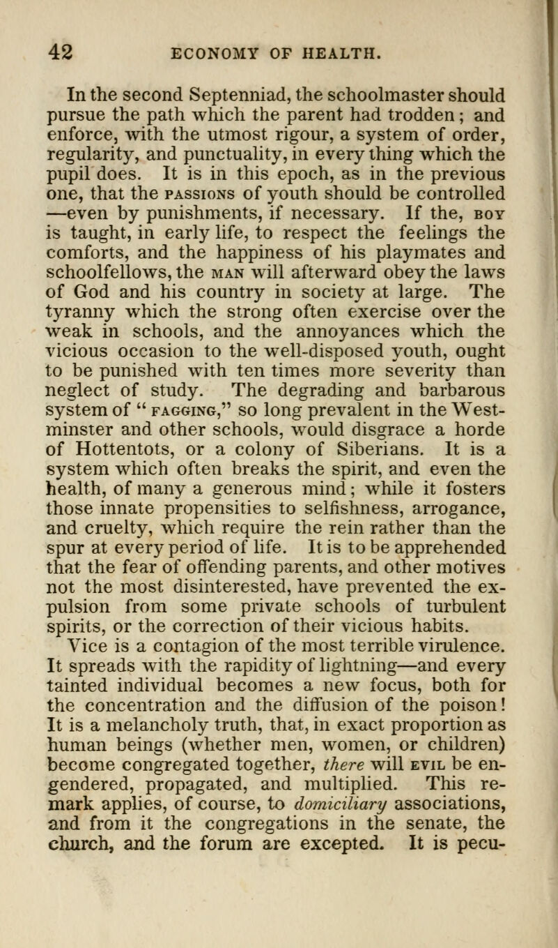 In the second Septenniad, the schoolmaster should pursue the path which the parent had trodden; and enforcej with the utmost rigour, a system of order, regularity, and punctuality, in every thing which the pupil does. It is in this epoch, as in the previous one, that the passions of youth should be controlled —even by punishments, if necessary. If the, boy is taught, in early life, to respect the feelings the comforts, and the happiness of his playmates and schoolfellows, the man will afterward obey the laws of God and his country in society at large. The tyranny which the strong often exercise over the weak in schools, and the annoyances which the vicious occasion to the well-disposed youth, ought to be punished with ten times more severity than neglect of study. The degrading and barbarous system of  fagging, so long prevalent in the West- minster and other schools, would disgrace a horde of Hottentots, or a colony of Siberians. It is a system which often breaks the spirit, and even the health, of many a generous mind; while it fosters those innate propensities to selfishness, arrogance, and cruelty, which require the rein rather than the spur at every period of life. It is to be apprehended that the fear of offending parents, and other motives not the most disinterested, have prevented the ex- pulsion from some private schools of turbulent spirits, or the correction of their vicious habits. Vice is a contagion of the most terrible virulence. It spreads with the rapidity of lightning—and every tainted individual becomes a new focus, both for the concentration and the diffusion of the poison! It is a melancholy truth, that, in exact proportion as human beings (whether men, women, or children) become congregated together, there will evil be en- gendered, propagated, and multiplied. This re- mark applies, of course, to domiciliary associations, and from it the congregations in the senate, the eluirch, and the forum are excepted. It is pecu-