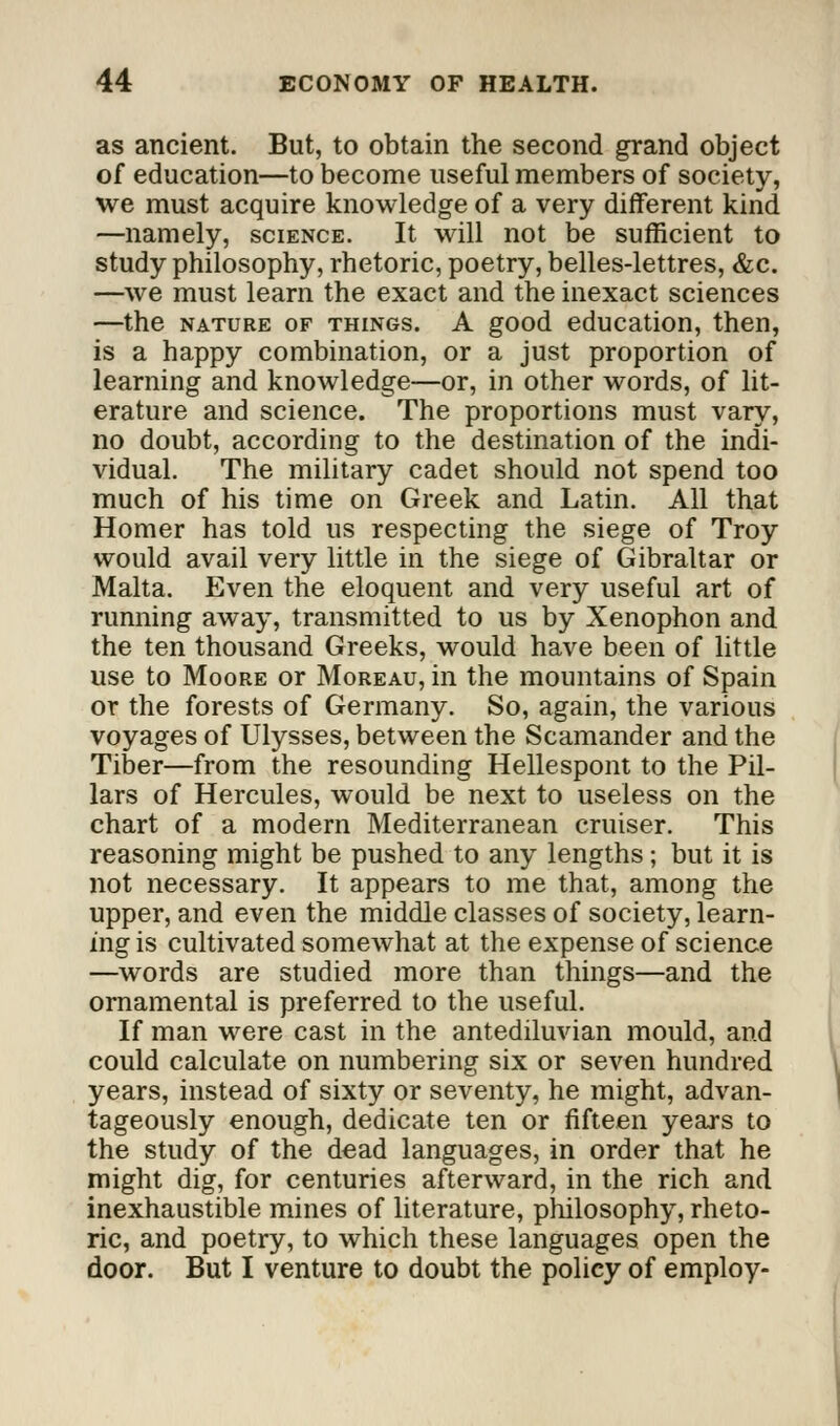 as ancient. But, to obtain the second grand object of education—to become useful members of society, we must acquire knowledge of a very different kind —namely, science. It will not be sufficient to study philosophy, rhetoric, poetry, belles-lettres, &c. —we must learn the exact and the inexact sciences —the nature of things. A good education, then, is a happy combination, or a just proportion of learning and knowledge—or, in other words, of lit- erature and science. The proportions must vary, no doubt, according to the destination of the indi- vidual. The military cadet should not spend too much of his time on Greek and Latin. All that Homer has told us respecting the siege of Troy would avail very little in the siege of Gibraltar or Malta. Even the eloquent and very useful art of running away, transmitted to us by Xenophon and the ten thousand Greeks, would have been of little use to Moore or Moreau, in the mountains of Spain or the forests of Germany. So, again, the various voyages of Ulysses, between the Scamander and the Tiber—from the resounding Hellespont to the Pil- lars of Hercules, would be next to useless on the chart of a modern Mediterranean cruiser. This reasoning might be pushed to any lengths; but it is not necessary. It appears to me that, among the upper, and even the middle classes of society, learn- ing is cultivated somewhat at the expense of science —words are studied more than things—and the ornamental is preferred to the useful. If man were cast in the antediluvian mould, and could calculate on numbering six or seven hundred years, instead of sixty or seventy, he might, advan- tageously enough, dedicate ten or fifteen years to the study of the dead languages, in order that he might dig, for centuries afterward, in the rich and inexhaustible mines of literature, philosophy, rheto- ric, and poetry, to which these languages open the door. But I venture to doubt the policy of employ-