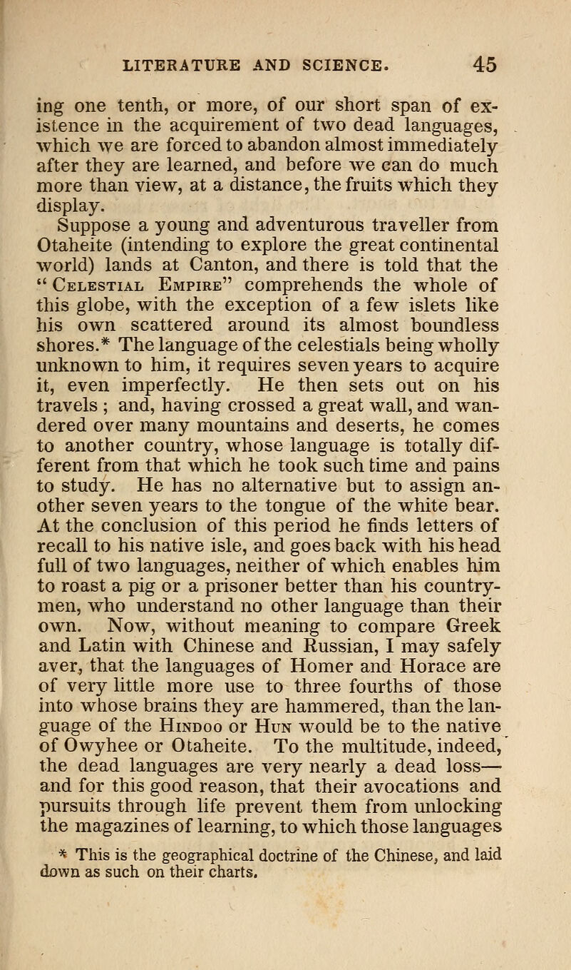 ing one tenth, or more, of our short span of ex- istence in the acquirement of two dead languages, which we are forced to abandon almost immediately- after they are learned, and before we can do much more than view, at a distance, the fruits which they display. Suppose a young and adventurous traveller from Otaheite (intending to explore the great continental world) lands at Canton, and there is told that the  Celestial Empire comprehends the whole of this globe, with the exception of a few islets like his own scattered around its almost boundless shores.* The language of the celestials being wholly unknown to him, it requires seven years to acquire it, even imperfectly. He then sets out on his travels ; and, having crossed a great wall, and wan- dered over many mountains and deserts, he comes to another country, whose language is totally dif- ferent from that which he took such time and pains to study. He has no alternative but to assign an- other seven years to the tongue of the white bear. At the conclusion of this period he finds letters of recall to his native isle, and goes back with his head full of two languages, neither of which enables him to roast a pig or a prisoner better than his country- men, who understand no other language than their own. Now, without meaning to compare Greek and Latin with Chinese and Russian, I may safely aver, that the languages of Homer and Horace are of very little more use to three fourths of those into whose brains they are hammered, than the lan- guage of the Hindoo or Hun would be to the native of Owyhee or Otaheite. To the multitude, indeed,' the dead languages are very nearly a dead loss— and for this good reason, that their avocations and pursuits through life prevent them from unlocking the magazines of learning, to which those languages * This is the geographical doctrine of the Chinese, and laid down as such on their charts.