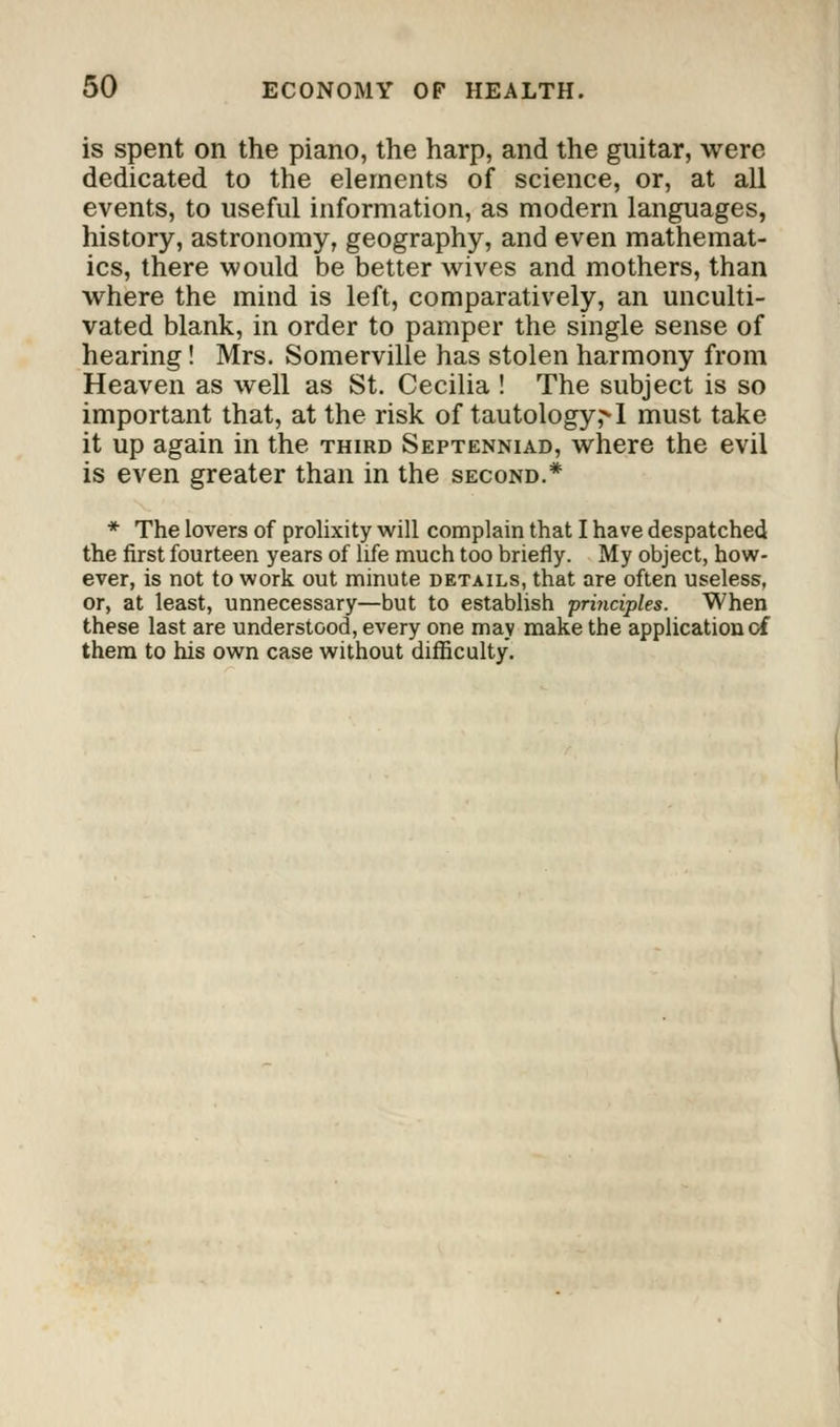 is spent on the piano, the harp, and the guitar, were dedicated to the elements of science, or, at all events, to useful information, as modern languages, history, astronomy, geography, and even mathemat- ics, there would be better wives and mothers, than where the mind is left, comparatively, an unculti- vated blank, in order to pamper the single sense of hearing! Mrs. Somerville has stolen harmony from Heaven as well as St. Cecilia ! The subject is so important that, at the risk of tautology,^ I must take it up again in the third Septenniad, where the evil is even greater than in the second.* * The lovers of prolixity will complain that I have despatched the first fourteen years of life much too briefly. My object, how- ever, is not to work out minute details, that are often useless, or, at least, unnecessary—but to establish principles. When these last are understood, every one may make the application of them to his own case without difficulty.