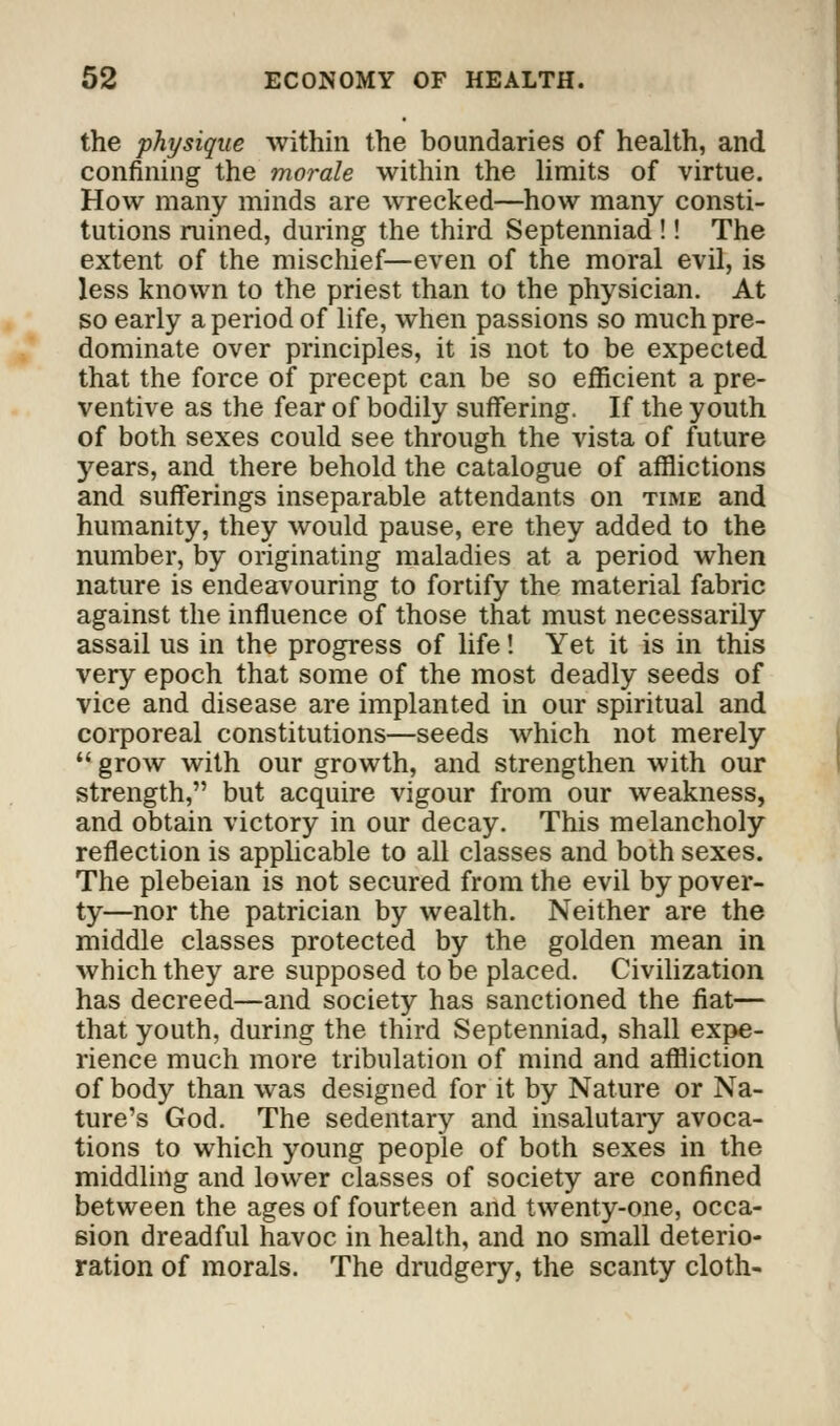 the physique within the boundaries of health, and confining the morale within the limits of virtue. How many minds are wrecked—how many consti- tutions ruined, during the third Septenniad !! The extent of the mischief—even of the moral evil, is less known to the priest than to the physician. At so early a period of life, when passions so much pre- dominate over principles, it is not to be expected that the force of precept can be so efficient a pre- ventive as the fear of bodily suffering. If the youth of both sexes could see through the vista of future years, and there behold the catalogue of afflictions and sufferings inseparable attendants on time and humanity, they would pause, ere they added to the number, by originating maladies at a period when nature is endeavouring to fortify the material fabric against the influence of those that must necessarily assail us in the progress of life! Yet it is in this very epoch that some of the most deadly seeds of vice and disease are implanted in our spiritual and corporeal constitutions—seeds which not merely  grow with our growth, and strengthen with our strength, but acquire vigour from our weakness, and obtain victory in our decay. This melancholy reflection is applicable to all classes and both sexes. The plebeian is not secured from the evil by pover- ty—nor the patrician by wealth. Neither are the middle classes protected by the golden mean in which they are supposed to be placed. Civilization has decreed—and society has sanctioned the fiat— that youth, during the third Septenniad, shall expe- rience much more tribulation of mind and affliction of body than was designed for it by Nature or Na- ture's God. The sedentary and insalutary avoca- tions to which young people of both sexes in the middling and lower classes of society are confined between the ages of fourteen and twenty-one, occa- sion dreadful havoc in health, and no small deterio- ration of morals. The drudgery, the scanty cloth-