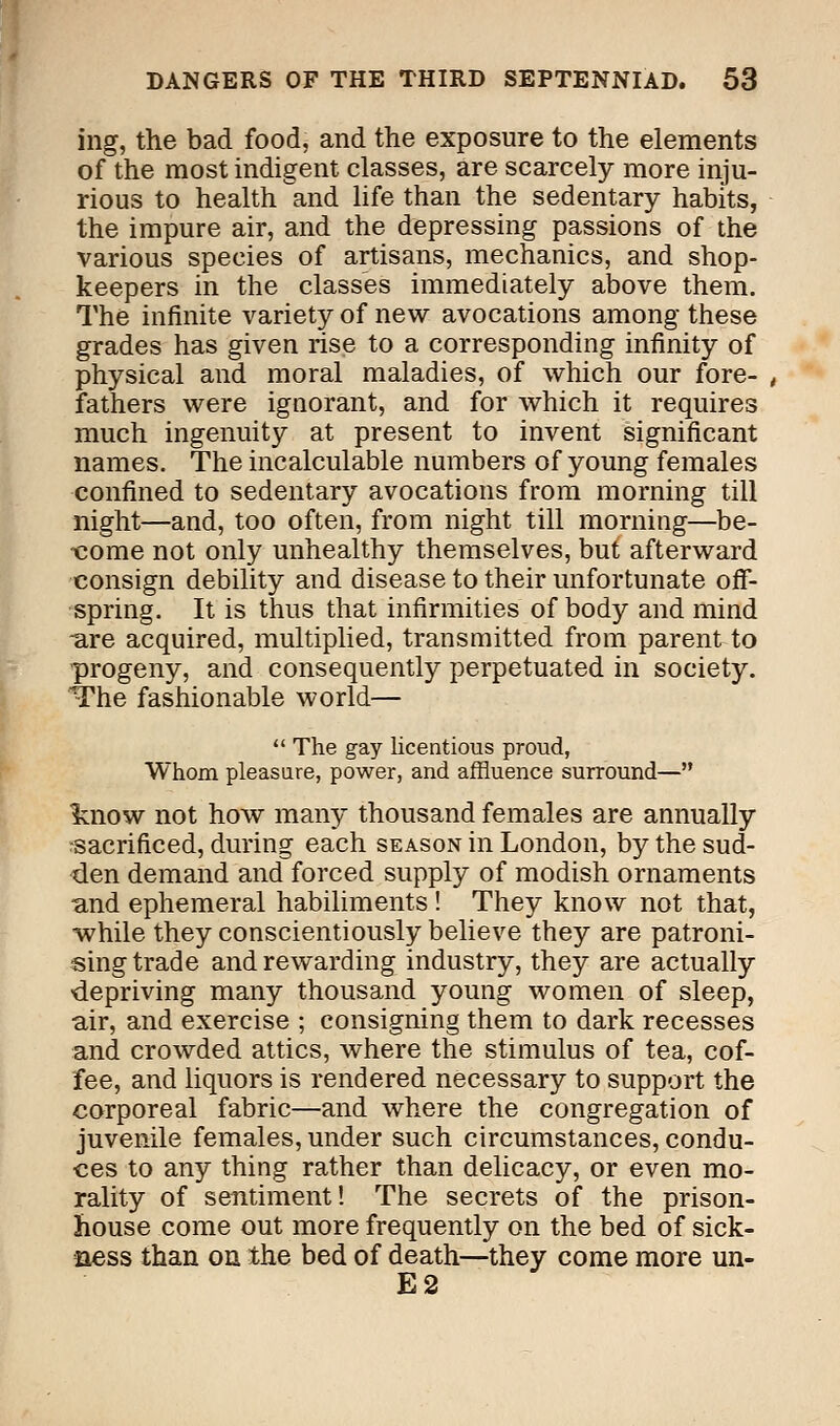 ing, the bad food, and the exposure to the elements of the most indigent classes, are scarcely more inju- rious to health and life than the sedentary habits, the impure air, and the depressing passions of the various species of artisans, mechanics, and shop- keepers in the classes immediately above them. The infinite variety of new avocations among these grades has given rise to a corresponding infinity of physical and moral maladies, of which our fore- fathers were ignorant, and for which it requires much ingenuity at present to invent significant names. The incalculable numbers of young females confined to sedentary avocations from morning till night—and, too often, from night till morning—be- come not only unhealthy themselves, but afterward consign debility and disease to their unfortunate off- spring. It is thus that infirmities of body and mind -are acquired, multiplied, transmitted from parent to progeny, and consequently perpetuated in society. The fashionable world—  The gay licentious proud, Whom pleasure, power, and affluence surround— ^now not how many thousand females are annually sacrificed, during each season in London, by the sud- den demand and forced supply of modish ornaments -and ephemeral habiliments ! They know not that, while they conscientiously believe they are patroni- sing trade and rewarding industry, they are actually depriving many thousand young women of sleep, air, and exercise ; consigning them to dark recesses and crowded attics, where the stimulus of tea, cof- fee, and liquors is rendered necessary to support the corporeal fabric—and where the congregation of juvenile females, under such circumstances, condu- ces to any thing rather than delicacy, or even mo- rality of sentiment! The secrets of the prison- house come out more frequently on the bed of sick- ness than on the bed of death—they come more un- E2