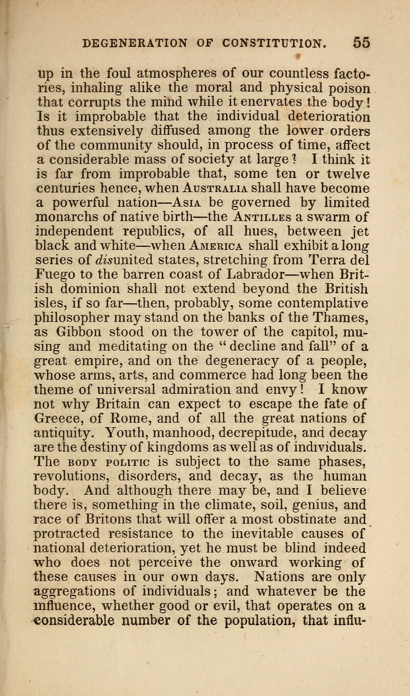 up in the foul atmospheres of our countless facto- ries, inhaling alike the moral and physical poison that corrupts the mind while it enervates the body! Is it improbable that the individual deterioration thus extensively diffused among the lower orders of the community should, in process of time, affect a considerable mass of society at large 1 I think it is far from improbable that, some ten or twelve centuries hence, when Australia shall have become a powerful nation—Asia be governed by limited monarchs of native birth—the Antilles a swarm of independent republics, of all hues, between jet black and white—when America shall exhibit a long series of disunited states, stretching from Terra del Fuego to the barren coast of Labrador—when Brit- ish dominion shall not extend beyond the British isles, if so far—then, probably, some contemplative philosopher may stand on the banks of the Thames, as Gibbon stood on the tower of the capitol, mu- sing and meditating on the  decline and fall of a great empire, and on the degeneracy of a people, whose arms, arts, and commerce had long been the theme of universal admiration and envy! I know not why Britain can expect to escape the fate of Greece, of Rome, and of all the great nations of antiquity. Youth, manhood, decrepitude, and decay are the destiny of kingdoms as well as of individuals. The body politic is subject to the same phases, revolutions, disorders, and decay, as the human body. And although there may be, and I believe there is, something in the climate, soil, genius, and race of Britons that will offer a most obstinate and. protracted resistance to the inevitable causes of national deterioration, yet he must be blind indeed who does not perceive the onward working of these causes in our own days. Nations are only aggregations of individuals; and whatever be the influence, whether good or evil, that operates on a considerable number of the population, that influ-