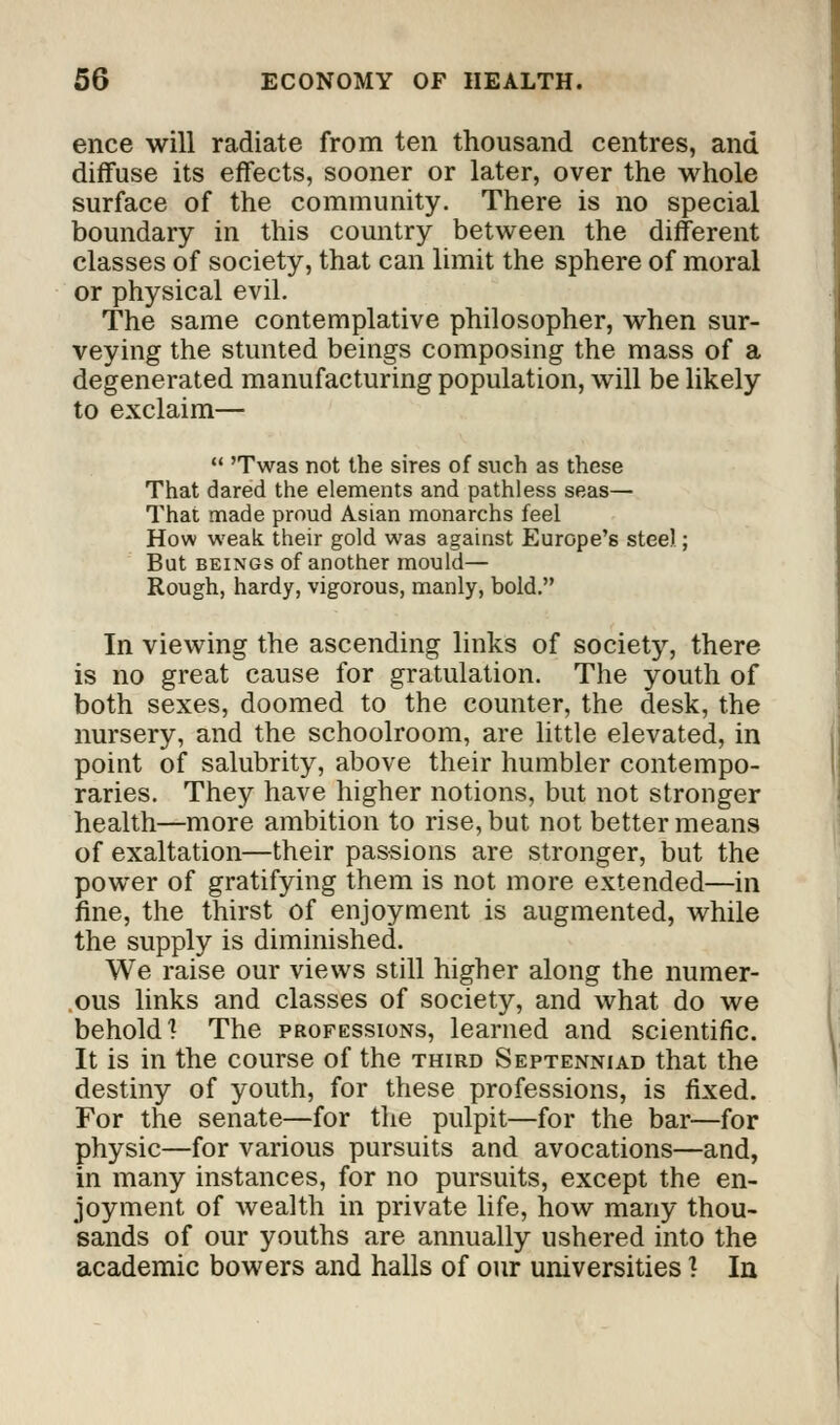 ence will radiate from ten thousand centres, and diffuse its effects, sooner or later, over the whole surface of the community. There is no special boundary in this country between the different classes of society, that can limit the sphere of moral or physical evil. The same contemplative philosopher, when sur- veying the stunted beings composing the mass of a degenerated manufacturing population, will be likely to exclaim—  'Twas not the sires of such as these That dared the elements and pathless seas— That made proud Asian monarchs feel How weak their gold was against Europe's steel; But beings of another mould— Rough, hardy, vigorous, manly, bold. In viewing the ascending links of society, there is no great cause for gratulation. The youth of both sexes, doomed to the counter, the desk, the nursery, and the schoolroom, are little elevated, in point of salubrity, above their humbler contempo- raries. They have higher notions, but not stronger health—more ambition to rise, but not better means of exaltation—their passions are stronger, but the power of gratifying them is not more extended—in fine, the thirst of enjoyment is augmented, while the supply is diminished. We raise our views still higher along the numer- ous links and classes of society, and what do we behold 1 The professions, learned and scientific. It is in the course of the third Septenniad that the destiny of youth, for these professions, is fixed. For the senate—for the pulpit—for the bar—for physic—for various pursuits and avocations—and, in many instances, for no pursuits, except the en- joyment of wealth in private life, how many thou- sands of our youths are annually ushered into the academic bowers and halls of our universities ? In