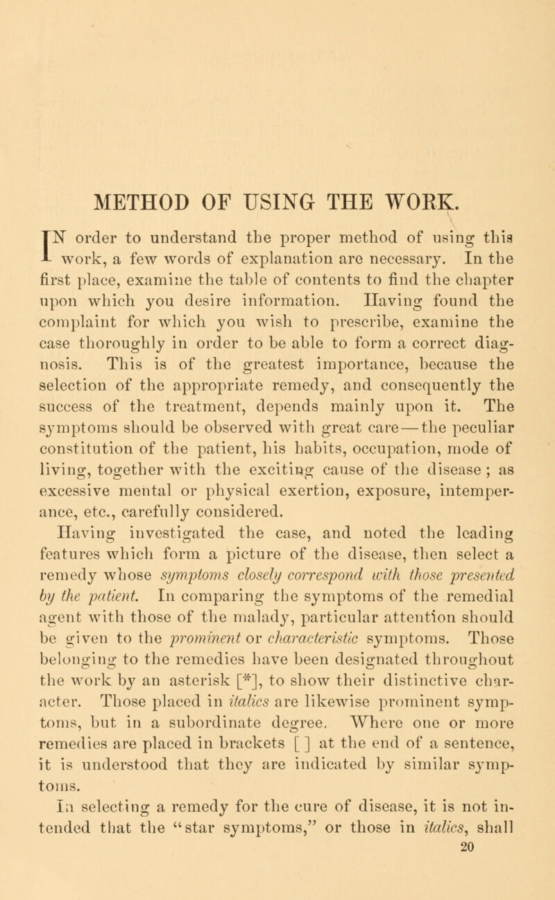 METHOD OF USING THE WOEK. 1^ order to understand the proper method of using this work, a few words of explanation are necessary. In the first place, examine the table of contents to find the chapter upon which you desire information. Having found the complaint for which you wish to prescribe, examine the case thoroughly in order to be able to form a correct diag- nosis. This is of the greatest importance, because the selection of the appropriate remedy, and consequently the success of the treatment, depends mainly upon it. The symptoms should be observed with great care — the peculiar constitution of the patient, his habits, occupation, mode of living, together with the exciting cause of the disease ; as excessive mental or physical exertion, exposure, intemper- ance, etc., carefully considered. Having investigated the case, and noted the leading features which form a picture of the disease, then select a remedy whose symptoms closely correspond with those presented by the patient. In comparing the symptoms of the remedial agent with those of the malady, particular attention should be given to the promine7it or characteristic symptoms. Those belono-ino; to the remedies have been desig-nated throiio^hout the work by an asterisk [*], to show their distinctive char- acter. Those placed in italics are likewise prominent symp- toms, but in a subordinate degree. Where one or more remedies are placed in brackets [ ] at the end of a sentence, it is understood that they are indicated by similar symp- toms. In selecting a remedy for the cure of disease, it is not in- tended that the star symptoms, or those in italics, shall