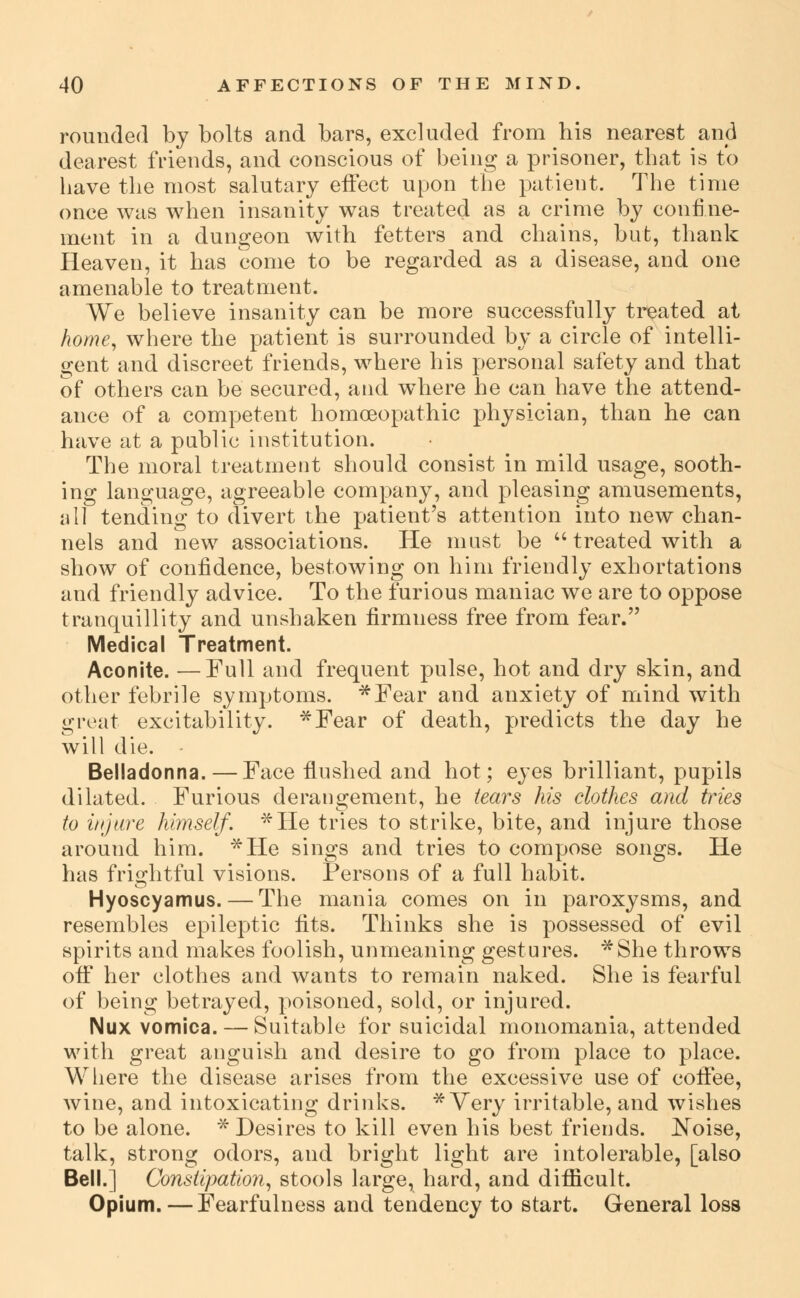 rounded by bolts and bars, excluded from his nearest and dearest friends, and conscious of being a prisoner, that is to have the most salutary effect upon the patient. The time once was when insanity was treated as a crime by confine- ment in a dungeon with fetters and chains, but, thank Heaven, it has come to be regarded as a disease, and one amenable to treatment. We believe insanity can be more successfully treated at home^ where the patient is surrounded by a circle of intelli- gent and discreet friends, where his personal safety and that of others can be secured, and where he can have the attend- ance of a competent homoeopathic physician, than he can have at a public institution. The moral treatment should consist in mild usage, sooth- ing language, agreeable company, and pleasing amusements, wW tending to divert the patient's attention into new chan- nels and new associations. He mast be  treated with a show of confidence, bestowing on him friendly exhortations and friendly advice. To the furious maniac we are to oppose tranquillity and unshaken firmness free from fear. Medical Treatment. Aconite. — Full and frequent pulse, hot and dry skin, and other febrile symptoms. *Fear and anxiety of mind with great excitability. *Fear of death, predicts the day he will die. Belladonna. — Face fl^ushed and hot; eyes brilliant, pupils dilated. Furious derangement, he tears his clothes and tries to iNJare himself. *He tries to strike, bite, and injure those around him. *He sings and tries to compose songs. He has frightful visions. Persons of a full habit. Hyoscyamus. — The mania comes on in paroxysms, and resembles epileptic fits. Thinks she is possessed of evil spirits and makes foolish, unmeaning gestures. *She throws ofiF her clothes and wants to remain naked. She is fearful of being betrayed, poisoned, sold, or injured. Nux vomica. — Suitable for suicidal monomania, attended with great anguish and desire to go from place to place. Wliere the disease arises from the excessive use of cofiee, wine, and intoxicating drinks. ^ Very irritable, and wishes to be alone. ^Desires to kill even his best friends. Noise, talk, strong odors, and bright light are intolerable, [also Bell.] Constipation., stools large, hard, and difiicult. Opium.—Fearfulness and tendency to start. General loss