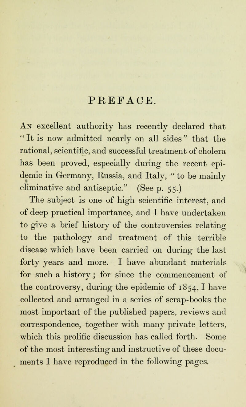 PREFACE. An excellent authority has recently declared that It is now admitted nearly on all sides that the rational, scientific, and successful treatment of cholera has been proved, especially during the recent epi- demic in Germany, Russia, and Italy, to be mainly eliminative and antiseptic. (See p. 55.) The subject is one of high scientific interest, and of deep practical importance, and I have undertaken to give a brief history of the controversies relating to the pathology and treatment of this terrible disease which have been carried on during the last forty years and more. I have abundant materials for such a, history ; for since the commencement of the controversy, during the epidemic of 1854,1 have collected and arranged in a series of scrap-books the most important of the published papers, reviews and correspondence, together with many private letters, which this prolific discussion has called forth. Some of the most interesting and instructive of these docu-