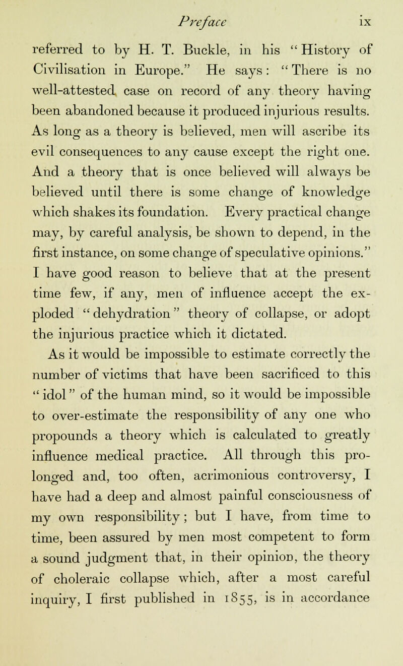 referred to by H. T. Buckle, in his  History of Civilisation in Europe. He says:  There is no well-attested case on record of any theory having been abandoned because it produced injurious results. As long as a theory is believed, men will ascribe its evil consequences to any cause except the right one. And a theory that is once believed will always be believed until there is some change of knowledge which shakes its foundation. Every practical change may, by careful analysis, be shown to depend, in the first instance, on some change of speculative opinions. I have good reason to believe that at the present time few, if any, men of influence accept the ex- ploded  dehydration  theory of collapse, or adopt the injurious practice which it dictated. As it would be impossible to estimate correctly the number of victims that have been sacrificed to this  idol of the human mind, so it would be impossible to over-estimate the responsibility of any one who propounds a theory which is calculated to greatly influence medical practice. All through this pro- longed and, too often, acrimonious controversy, I have had a deep and almost painful consciousness of my own responsibility; but I have, from time to time, been assured by men most competent to form a sound judgment that, in their opinion, the theory of choleraic collapse which, after a most careful inquiry, I first published in 1855, is in accordance