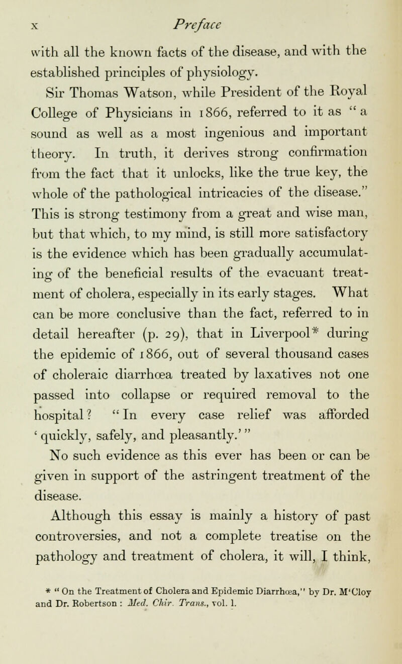 with all the known facts of the disease, and with the established principles of physiology. Sir Thomas Watson, while President of the Royal College of Physicians in 1866, referred to it as a sound as well as a most ingenious and important theory. In truth, it derives strong confirmation from the fact that it unlocks, like the true key, the whole of the pathological intricacies of the disease. This is strong testimony from a great and wise man, but that Avhich, to my mind, is still more satisfactory is the evidence which has been gradually accumulat- ing of the beneficial results of the evacuant treat- ment of cholera, especially in its early stages. What can be more conclusive than the fact, referred to in detail hereafter (p. 29), that in Liverpool* during the epidemic of 1866, out of several thousand cases of choleraic diarrhoea treated by laxatives not one passed into collapse or required removal to the hospital ?  In every case relief was afforded ' quickly, safely, and pleasantly.' No such evidence as this ever has been or can be given in support of the astringent treatment of the disease. Although this essay is mainly a history of past controversies, and not a complete treatise on the pathology and treatment of cholera, it will, I think, *  On the Treatment of Cholera and Epidemic Diarrhoea, by Dr. M'Cloy and Dr. Robertson : lied. Chir. Trans., vol. 1.