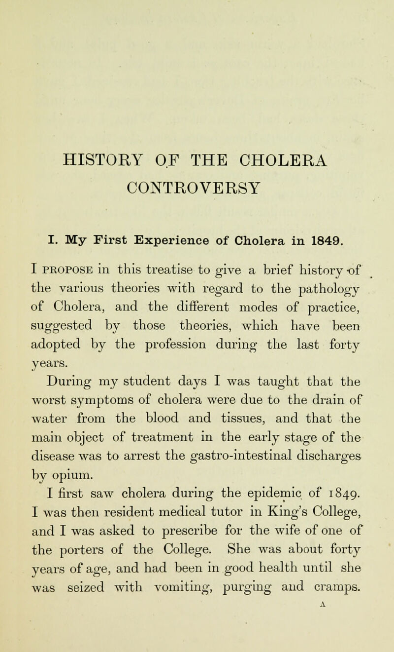 HISTORY OF THE CHOLERA CONTROVERSY I. My First Experience of Cholera in 1849. I propose in this treatise to give a brief history -of the various theories with regard to the pathology of Cholera, and the different modes of practice, suggested by those theories, which have been adopted by the profession during the last forty years. During my student days I was taught that the worst symptoms of cholera were due to the drain of water from the blood and tissues, and that the main object of treatment in the early stage of the disease was to arrest the gastro-intestinal discharges by opium. I first saw cholera during the epidemic of 1849. I was then resident medical tutor in King's College, and I was asked to prescribe for the wife of one of the porters of the College. She was about forty years of age, and had been in good health until she was seized with vomiting, purging and cramps.