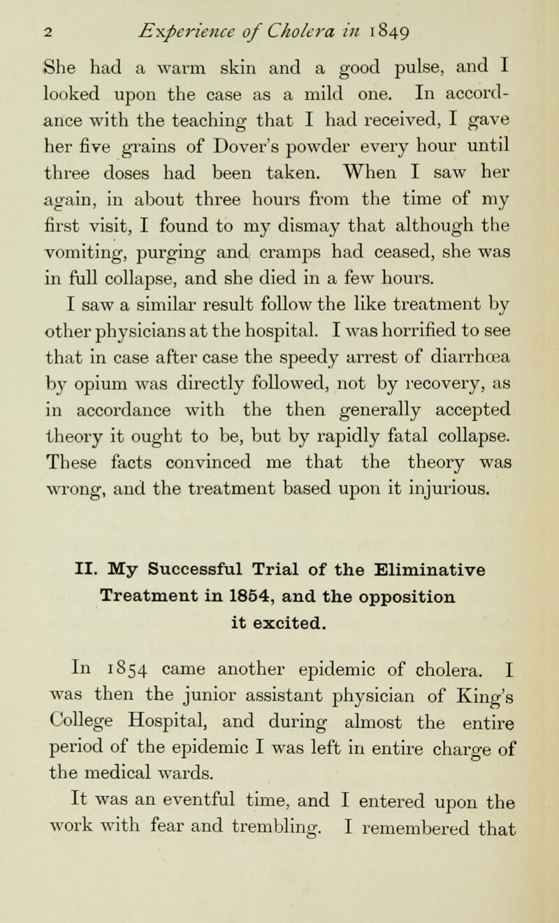 She had a warm skin and a good pulse, and I looked upon the case as a mild one. In accord- ance with the teaching that I had received, I gave her five grains of Dover's powder every hour until three doses had been taken. When I saw her again, in about three hours from the time of my first visit, I found to my dismay that although the vomiting, purging and cramps had ceased, she was in full collapse, and she died in a few hours. I saw a similar result follow the like treatment by other physicians at the hospital. I was horrified to see that in case after case the speedy arrest of diarrhoea by opium was directly followed, not by recovery, as in accordance with the then generally accepted theory it ought to be, but by rapidly fatal collapse. These facts convinced me that the theory was wrong, and the treatment based upon it injurious. II. My Successful Trial of the Eliminative Treatment in 1854, and the opposition it excited. In 1854 came another epidemic of cholera. I was then the junior assistant physician of King's College Hospital, and during almost the entire period of the epidemic I was left in entire charge of the medical wards. It was an eventful time, and I entered upon the work with fear and trembling. I remembered that