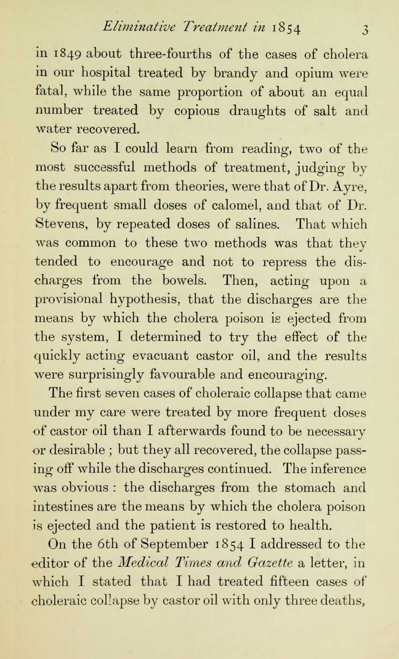 in 1849 about three-fourths of the cases of cholera in our hospital treated by brandy and opium were fatal, while the same proportion of about an equal number treated by copious draughts of salt and water recovered. So far as I could learn from reading, two of the most successful methods of treatment, judging by the results apart from theories, were that of Dr. Ayre, by frequent small doses of calomel, and that of Dr. Stevens, by repeated doses of salines. That which was common to these two methods was that they tended to encourage and not to repress the dis- charges from the bowels. Then, acting upon a provisional hypothesis, that the discharges are the means by which the cholera poison is ejected from the system, I determined to try the effect of the quickly acting evacuant castor oil, and the results were surprisingly favourable and encouraging. The first seven cases of choleraic collapse that came under my care were treated by more frequent doses of castor oil than I afterwards found to be necessary or desirable ; but they all recovered, the collapse pass- ing off while the discharges continued. The inference was obvious : the discharges from the stomach and intestines are the means by which the cholera poison is ejected and the patient is restored to health. On the 6th of September 1854 I addressed to the editor of the Medical Times and Gazette a letter, in which I stated that I had treated fifteen cases of choleraic collapse by castor oil with only three deaths,