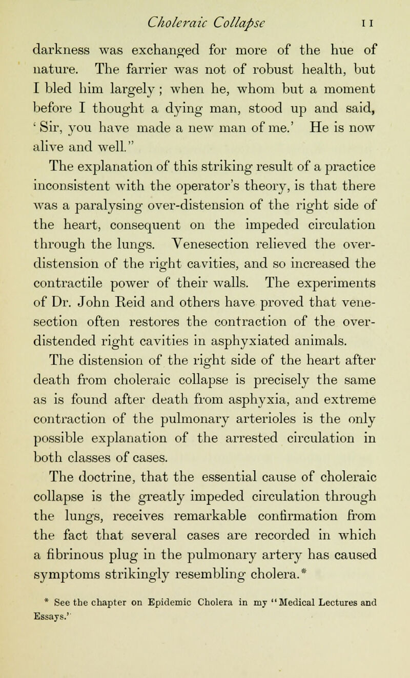 darkness was exchanged for more of the hue of nature. The farrier was not of robust health, but I bled him largely ; when he, whom but a moment before I thought a dying man, stood up and said, ' Sir, you have made a new man of me.' He is now alive and well. The explanation of this striking result of a practice inconsistent with the operator's theory, is that there was a paralysing over-distension of the right side of the heart, consequent on the impeded circulation through the lungs. Venesection relieved the over- distension of the right cavities, and so increased the contractile power of their walls. The experiments of Dr. John Reid and others have proved that vene- section often restores the contraction of the over- distended right cavities in asphyxiated animals. The distension of the right side of the heart after death from choleraic collapse is precisely the same as is found after death from asphyxia, and extreme contraction of the pulmonary arterioles is the only possible explanation of the arrested circulation in both classes of cases. The doctrine, that the essential cause of choleraic collapse is the greatly impeded circulation through the lungs, receives remarkable confirmation from the fact that several cases are recorded in which a fibrinous plug in the pulmonary artery has caused symptoms strikingly resembling cholera.* * See the chapter on Epidemic Cholera in my Medical Lectures and Essays.''
