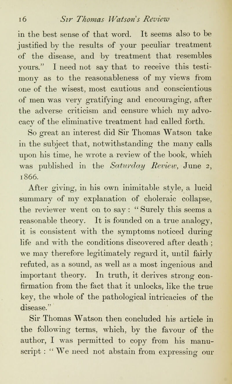 in the best sense of that word. It seems also to be justified by the results of your peculiar treatment of the disease, and by treatment that resembles yours. I need not say that to receive this testi- mony as to the reasonableness of my views from one of the wisest, most cautious and conscientious of men was very gratifying and encouraging, after the adverse criticism and censure which my advo- cacy of the eliminative treatment had called forth. So great an interest did Sir Thomas Watson take in the subject that, notwithstanding the many calls upon his time, he wrote a review of the book, which was published in the Saturday Review, June 2, 1866. After giving, in his own inimitable style, a lucid summary of my explanation of choleraic collapse, the reviewer went on to say :  Surely this seems a reasonable theory. It is founded on a true analogy, it is consistent with the symptoms noticed during life and with the conditions discovered after death ; we may therefore legitimately regard it, until fairly refuted, as a sound, as well as a most ingenious and important theory. In truth, it derives strong con- firmation from the fact that it unlocks, like the true key, the whole of the pathological intricacies of the disease. Sir Thomas Watson then concluded his article in the following terms, which, by the favour of the author, I was permitted to copy from his manu- script :  We need not abstain from expressing our