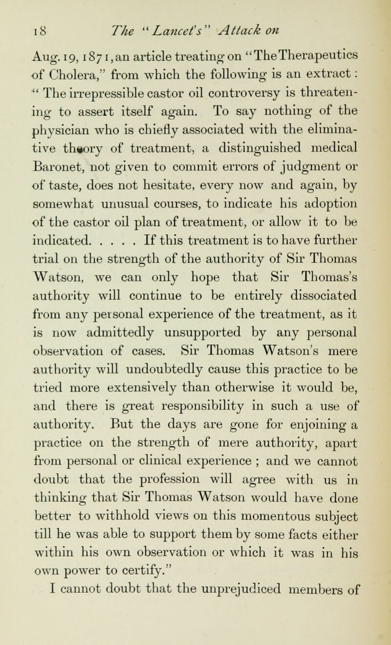 Aug. 19, i87i,an article treating on The Therapeutics ■of Cholera, from which the following is an extract:  The irrepressible castor oil controversy is threaten- ing to assert itself again. To say nothing of the physician who is chiefly associated with the elimina- tive theory of treatment, a distinguished medical Baronet, not given to commit errors of judgment or of taste, does not hesitate, every now and again, by somewhat unusual courses, to indicate his adoption of the castor oil plan of treatment, or allow it to be indicated If this treatment is to have further trial on the strength of the authority of Sir Thomas Watson, we can only hope that Sir Thomas's authority will continue to be entirely dissociated from any personal experience of the treatment, as it is now admittedly unsupported by any personal observation of cases. Sir Thomas Watson's mere authority will undoubtedly cause this practice to be tried more extensively than otherwise it would be, and there is great responsibility in such a use of authority. But the days are gone for enjoining a practice on the strength of mere authority, apart from personal or clinical experience ; and we cannot doubt that the profession will agree with us in thinking that Sir Thomas Watson would have done better to withhold views on this momentous subject till he was able to support them by some facts either within his own observation or which it was in his own power to certify. I cannot doubt that the unprejudiced members of