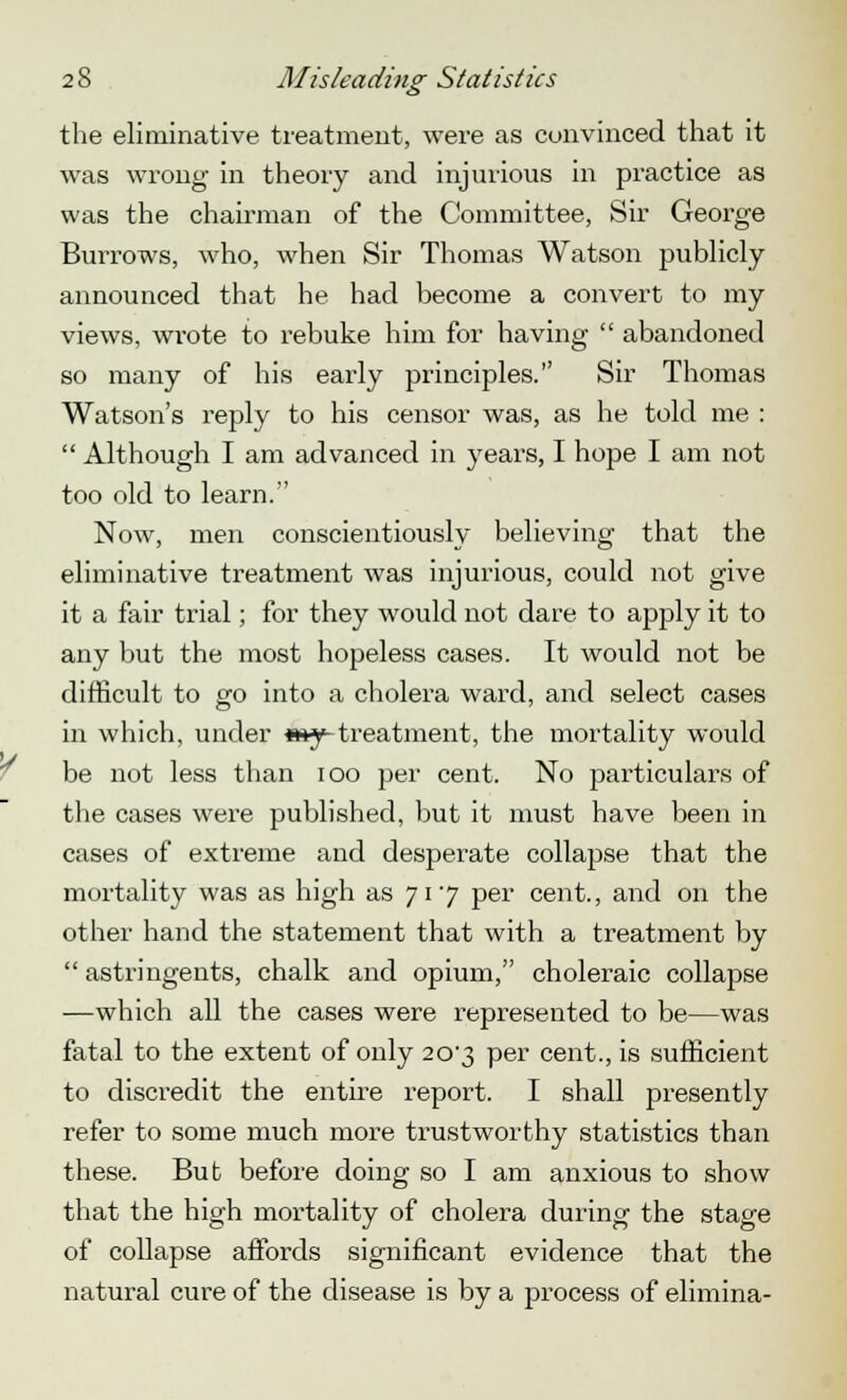 the eliruinative treatment, were as convinced that it was wrong in theory and injurious in practice as was the chairman of the Committee, Sir George Burrows, who, when Sir Thomas Watson publicly announced that he had become a convert to my views, wrote to rebuke him for having  abandoned so many of his early principles. Sir Thomas Watson's reply to his censor was, as he told me :  Although I am advanced in years, I hope I am not too old to learn. Now, men conscientiously believing that the eliminative treatment was injurious, could not give it a fair trial; for they would not dare to apply it to any but the most hopeless cases. It would not be difficult to go into a cholera ward, and select cases in which, under «*y-treatment, the mortality would be not less than ioo per cent. No particulars of the cases were published, but it must have been in cases of extreme and desperate collapse that the mortality was as high as 717 per cent., and on the other hand the statement that with a treatment by  astringents, chalk and opium, choleraic collapse —which all the cases were represented to be—was fatal to the extent of only 20'3 per cent., is sufficient to discredit the entire report. I shall presently refer to some much more trustworthy statistics than these. But before doing so I am anxious to show that the high mortality of cholera during the stage of collapse affords significant evidence that the natural cure of the disease is by a process of elimina-