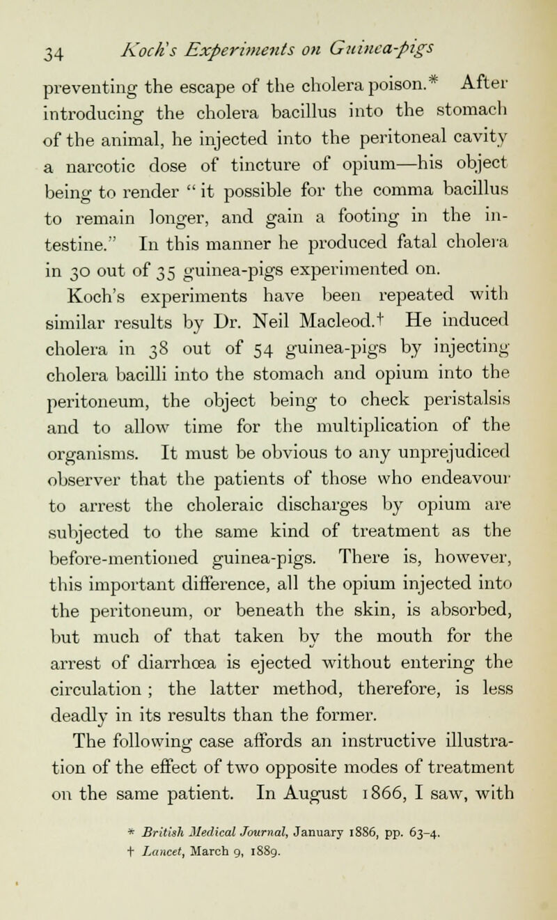 preventing the escape of the cholera poison.* After introducing the cholera bacillus into the stomach of the animal, he injected into the peritoneal cavity a narcotic dose of tincture of opium—his object being to render  it possible for the comma bacillus to remain longer, and gain a footing in the in- testine. In this manner he produced fatal cholera in 30 out of 35 guinea-pigs experimented on. Koch's experiments have been repeated with similar results by Dr. Neil Macleod.t He induced cholera in 38 out of 54 guinea-pigs by injecting cholera bacilli into the stomach and opium into the peritoneum, the object being to check peristalsis and to allow time for the multiplication of the organisms. It must be obvious to any unprejudiced observer that the patients of those who endeavour to arrest the choleraic discharges by opium are subjected to the same kind of treatment as the before-mentioned guinea-pigs. There is, however, this important difference, all the opium injected into the peritoneum, or beneath the skin, is absorbed, but much of that taken by the mouth for the arrest of diarrhoea is ejected without entering the circulation ; the latter method, therefore, is less deadly in its results than the former. The following case affords an instructive illustra- tion of the effect of two opposite modes of treatment on the same patient. In August 1866, I saw, with * British Medical Journal, January 1886, pp. 63-4. t Lancet, March 9, 1889.