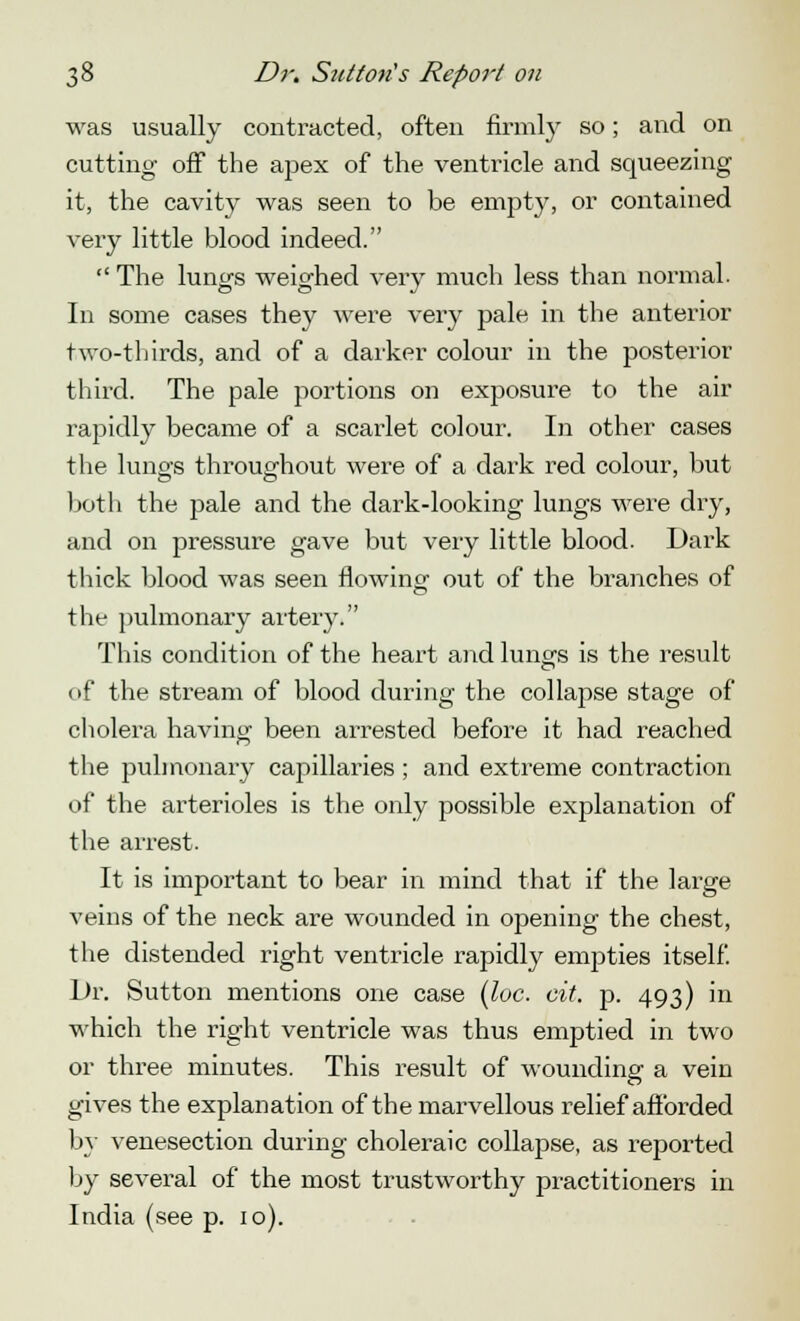 was usually contracted, often firmly so; and on cutting off the apex of the ventricle and squeezing it, the cavity was seen to be empty, or contained very little blood indeed.  The lungs weighed very much less than normal. In some cases they were very pale in the anterior two-thirds, and of a darker colour in the posterior third. The pale portions on exposure to the air rapidly became of a scarlet colour. In other cases the lungs throughout were of a dark red colour, but both the pale and the dark-looking lungs were dry, and on pressure gave but very little blood. Dark thick blood was seen flowing out of the branches of the pulmonary artery. This condition of the heart and lungs is the result of the stream of blood during the collapse stage of cholera having been arrested before it had reached the pulmonary capillaries ; and extreme contraction of the arterioles is the only possible explanation of the arrest. It is important to bear in mind that if the large veins of the neck are wounded in opening the chest, the distended right ventricle rapidly empties itself. Dr. Sutton mentions one case (loc. cit. p. 493) in which the right ventricle was thus emptied in two or three minutes. This result of wounding a vein gives the explanation of the marvellous relief afforded by venesection during choleraic collapse, as reported by several of the most trustworthy practitioners in India (see p. 10).