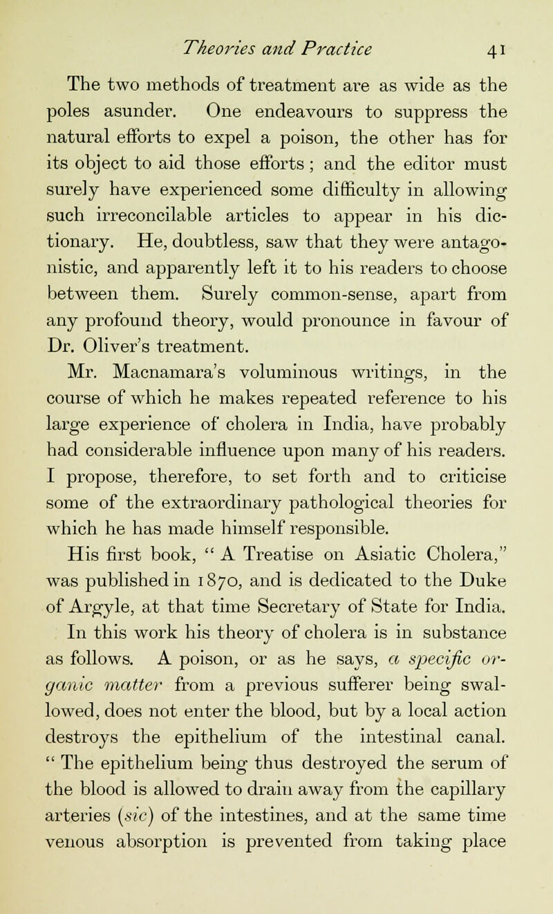 The two methods of treatment are as wide as the poles asunder. One endeavours to suppress the natural efforts to expel a poison, the other has for its object to aid those efforts; and the editor must surely have experienced some difficulty in allowing such irreconcilable articles to appear in his dic- tionary. He, doubtless, saw that they were antago- nistic, and apparently left it to his readers to choose between them. Surely common-sense, apart from any profound theory, would pronounce in favour of Dr. Oliver's treatment. Mr. Macnamara's voluminous writings, in the course of which he makes repeated reference to his large experience of cholera in India, have probably had considerable influence upon many of his readers. I propose, therefore, to set forth and to criticise some of the extraordinary pathological theories for which he has made himself responsible. His first book,  A Treatise on Asiatic Cholera, was published in 1870, and is dedicated to the Duke of Argyle, at that time Secretary of State for India. In this work his theory of cholera is in substance as follows. A poison, or as he says, a specific or- ganic matter from a previous sufferer being swal- lowed, does not enter the blood, but by a local action destroys the epithelium of the intestinal canal.  The epithelium being thus destroyed the serum of the blood is allowed to drain away from the capillary arteries (sic) of the intestines, and at the same time venous absorption is prevented from taking place