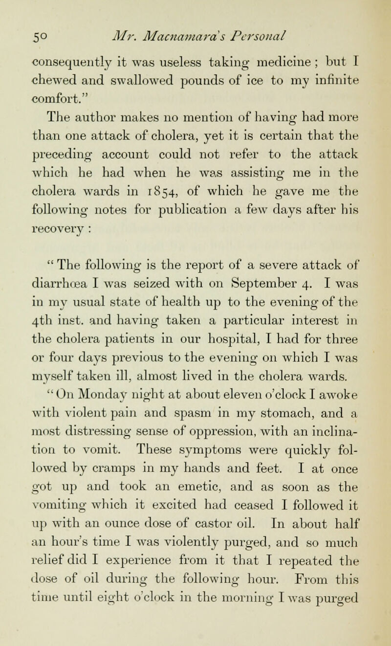 5° Mr. Macnamards Personal consequently it was useless taking medicine ; but I chewed and swallowed pounds of ice to my infinite comfort. The author makes no mention of having had more than one attack of cholera, yet it is certain that the preceding account could not refer to the attack which he had when he was assisting me in the cholera wards in 1854, of which he gave me the following notes for publication a few days after his recovery :  The following is the report of a severe attack of diarrhoea I was seized with on September 4. I was in my usual state of health up to the evening of the 4th inst. and having taken a particular interest in the cholera patients in our hospital, I had for three or four days previous to the evening on which I was myself taken ill, almost lived in the cholera wards.  On Monday night at about eleven o'clock I awoke with violent pain and spasm in my stomach, and a most distressing sense of oppression, with an inclina- tion to vomit. These symptoms were quickly fol- lowed by cramps in my hands and feet. I at once got up and took an emetic, and as soon as the vomiting which it excited had ceased I followed it tip with an ounce dose of castor oil. In about half an hour's time I was violently purged, and so much relief did I experience from it that I repeated the dose of oil during the following hour. From this time until eight o'clock in the morning I was purged