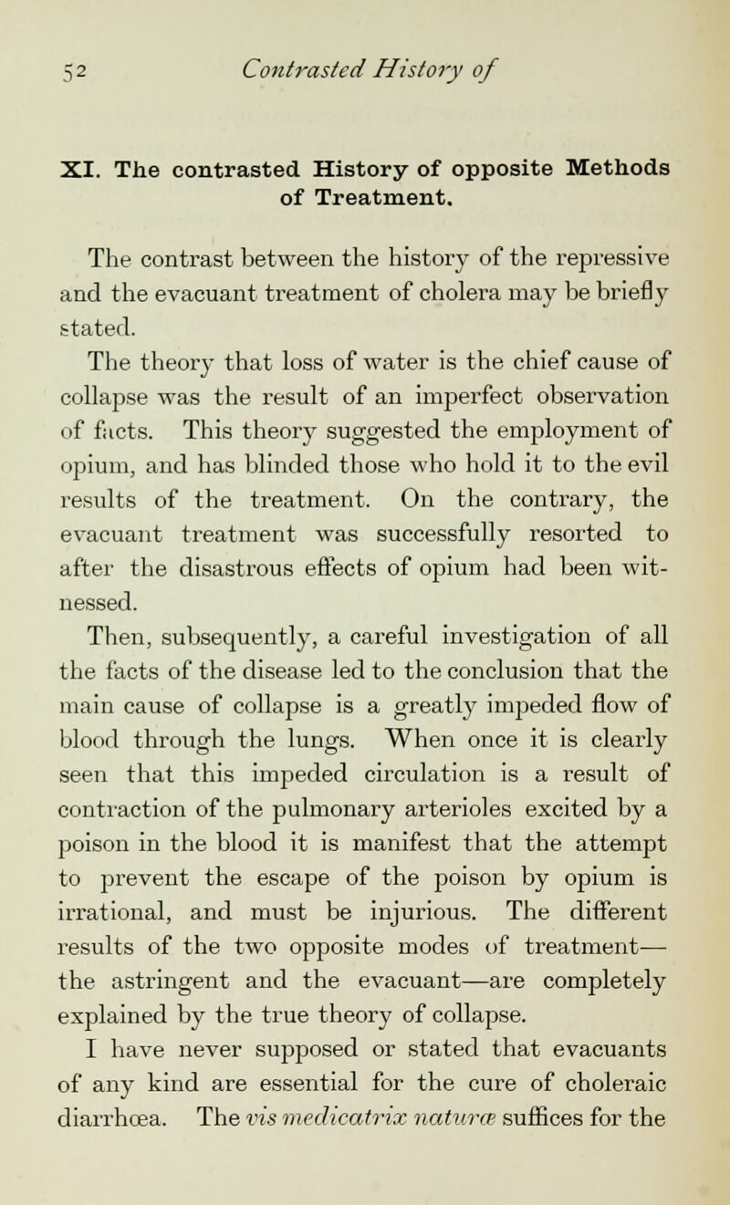 XI. The contrasted History of opposite Methods of Treatment. The contrast between the history of the repressive and the evacuant treatment of cholera may be briefly stated. The theory that loss of water is the chief cause of collajjse was the result of an imperfect observation of facts. This theory suggested the employment of opium, and has blinded those who hold it to the evil results of the treatment. On the contrary, the evacuant treatment was successfully resorted to after the disastrous effects of opium had been wit- nessed. Then, subsequently, a careful investigation of all the facts of the disease led to the conclusion that the main cause of collapse is a greatly impeded flow of blood through the lungs. When once it is clearly seen that this impeded circulation is a result of contraction of the pulmonary arterioles excited by a poison in the blood it is manifest that the attempt to prevent the escape of the poison by opium is irrational, and must be injurious. The different results of the two opposite modes of treatment— the astringent and the evacuant—are completely explained by the true theory of collapse. I have never supposed or stated that evacuants of any kind are essential for the cure of choleraic diarrhoea. The vis medicatrix natures suffices for the