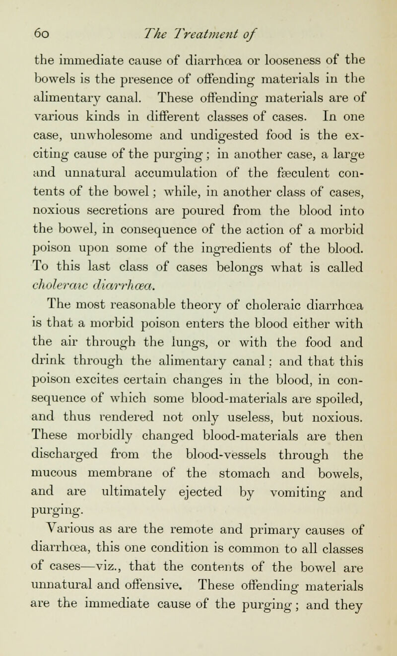 the immediate cause of diarrhoea or looseness of the bowels is the presence of offending materials in the alimentary canal. These offending materials are of various kinds in different classes of cases. In one case, unwholesome and undigested food is the ex- citing cause of the purging; in another case, a large and unnatural accumulation of the faeculent con- tents of the bowel; while, in another class of cases, noxious secretions are poured from the blood into the bowel, in consequence of the action of a morbid poison upon some of the ingredients of the blood. To this last class of cases belongs what is called choleraic diarrhoea. The most reasonable theory of choleraic diarrhoea is that a morbid poison enters the blood either with the air through the lungs, or with the food and drink through the alimentary canal : and that this poison excites certain changes in the blood, in con- sequence of which some blood-materials are spoiled, and thus rendered not only useless, but noxious. These morbidly changed blood-materials are then discharged from the blood-vessels through the mucous membrane of the stomach and bowels, and are ultimately ejected by vomiting and purging. Various as are the remote and primary causes of diarrhoea, this one condition is common to all classes of cases—viz., that the contents of the bowel are unnatural and offensive. These offending materials are the immediate cause of the purging; and they