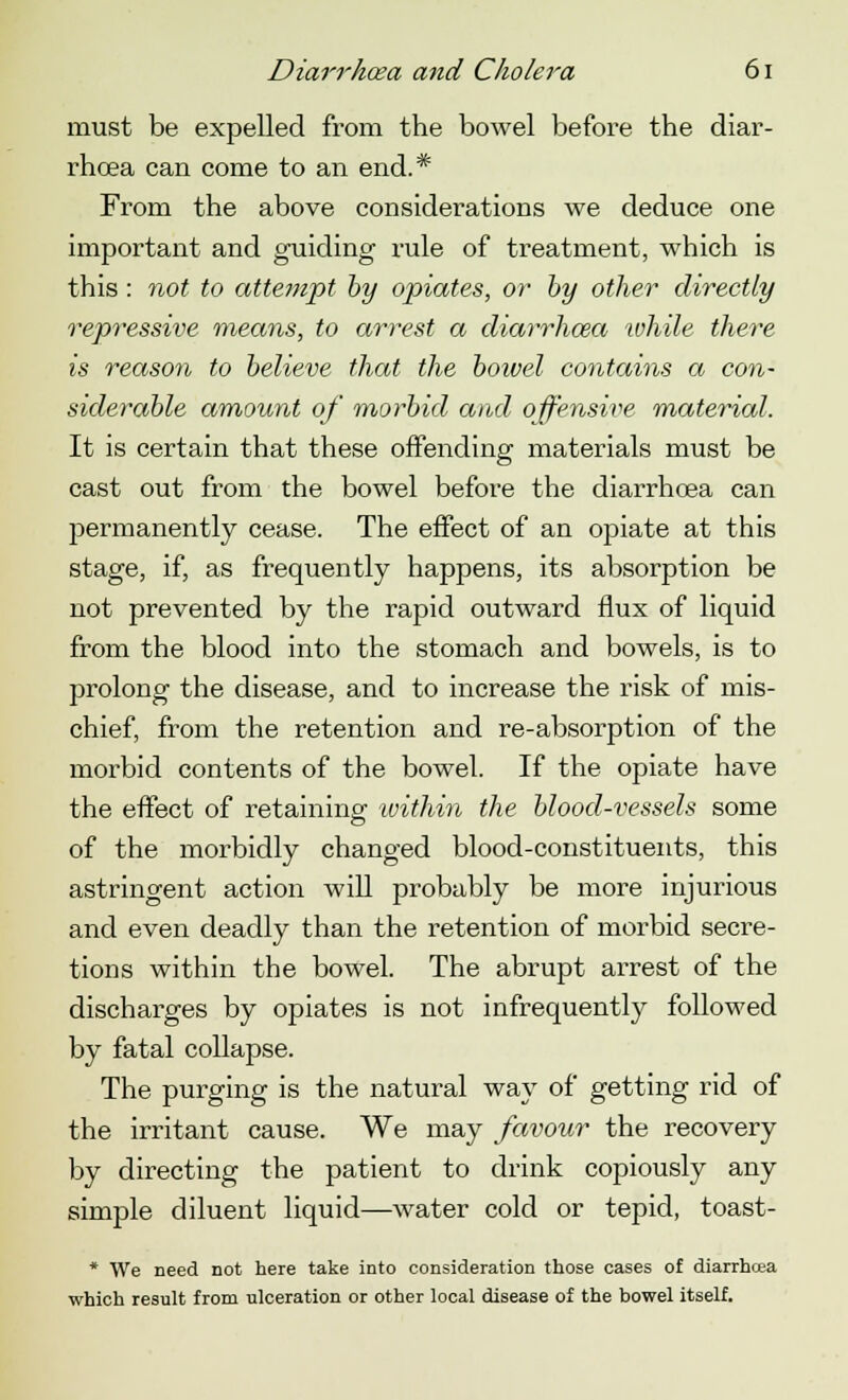 must be expelled from the bowel before the diar- rhoea can come to an end.* From the above considerations we deduce one important and guiding rule of treatment, which is this : not to attempt by opiates, or by other directly repressive means, to arrest a diarrhoea 'while there is reason to believe that the boivel contains a con- siderable amount of morbid and offensive material. It is certain that these offending materials must be cast out from the bowel before the diarrhoea can jaermanently cease. The effect of an opiate at this stage, if, as frequently happens, its absorption be not prevented by the rapid outward flux of liquid from the blood into the stomach and bowels, is to prolong the disease, and to increase the risk of mis- chief, from the retention and re-absorption of the morbid contents of the bowel. If the opiate have the effect of retaining -within the blood-vessels some of the morbidly changed blood-constituents, this astringent action will probably be more injurious and even deadly than the retention of morbid secre- tions within the bowel. The abrupt arrest of the discharges by opiates is not infrequently followed by fatal collapse. The purging is the natural way of getting rid of the irritant cause. We may favour the recovery by directing the patient to drink copiously any simple diluent liquid—water cold or tepid, toast- * We need not here take into consideration those cases of diarrhcea which result from ulceration or other local disease of the bowel itself.