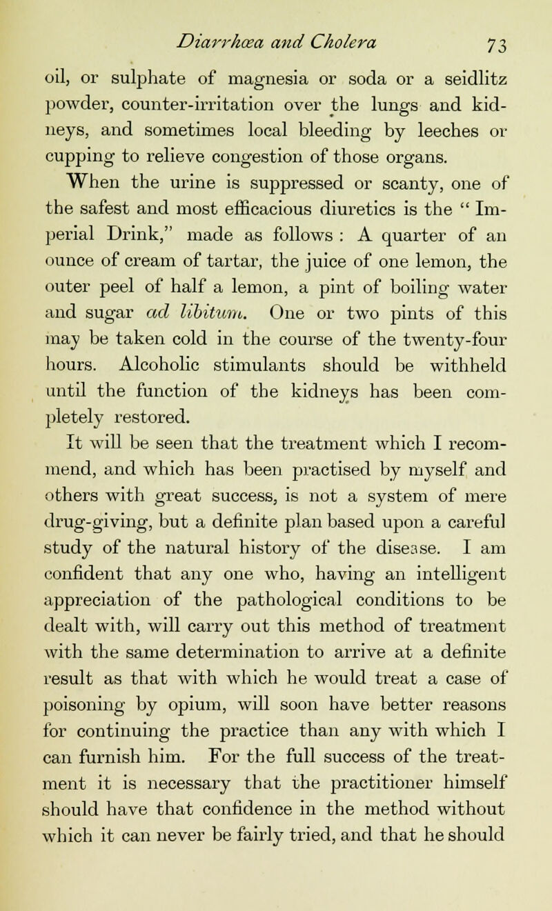 oil, or sulphate of magnesia or soda or a seidlitz powder, counter-irritation over the lungs and kid- neys, and sometimes local bleeding by leeches or cupping to relieve congestion of those organs. When the urine is suppressed or scanty, one of the safest and most efficacious diuretics is the  Im- perial Drink, made as follows : A quarter of an ounce of cream of tartar, the juice of one lemon, the outer peel of half a lemon, a pint of boiling water and sugar ad libitum. One or two pints of this may be taken cold in the course of the twenty-four hours. Alcoholic stimulants should be withheld until the function of the kidneys has been com- jJetely restored. It will be seen that the treatment which I recom- mend, and which has been practised by myself and others with great success, is not a system of mere drug-giving, but a definite plan based upon a careful study of the natural history of the disease. I am confident that any one who, having an intelligent appreciation of the pathological conditions to be dealt with, will carry out this method of treatment with the same determination to arrive at a definite result as that with which he would treat a case of poisoning by opium, will soon have better reasons for continuing the practice than any with which I can furnish him. For the full success of the treat- ment it is necessary that the practitioner himself should have that confidence in the method without which it can never be fairly tried, and that he should