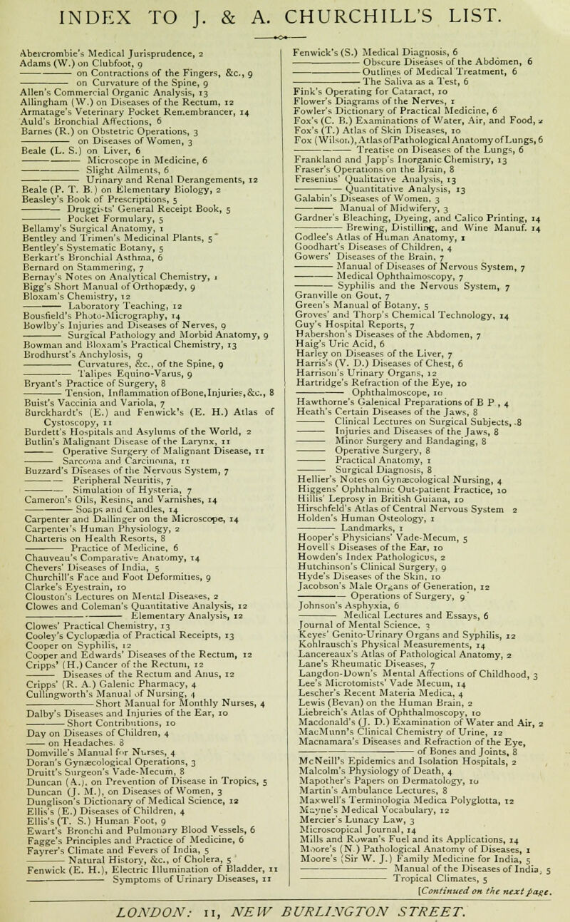 INDEX TO J. & A. CHURCHILL'S LIST. Abevcrombie's Medical Jurisprudence, 2 Adams (W.) on Clubfoot, 9 on Contractions of the Fingers, &c, 9 on Curvature of the Spine, 9 Allen's Commercial Organic Analysis, 13 Allingham (W.) on Diseases of the Rectum, 12 Armatage's Veterinary Pocket Remembrancer, 14 Auld's Bronchial Affections, 6 Barnes (R.) on Obstetric Operations, 3 on Diseases of Women, 3 Beale (L. S.) on Liver, 6 Microscope in Medicine, 6 Slight Ailments, 6 Urinary and Renal Derangements, 12 Beale (P. T. B.) on Elementary Biology, 2 Beasley's Book of Prescriptions, 5 Druggists' General Receipt Book, 5 Pocket Formulary, 5 Bellamy's Surgical Anatomy, 1 Bentley and Trimen's Medicinal Plants, 5 Bentley's Systematic Botany, 5 Berkart's Bronchial Asthma, 6 Bernard on Stammering, 7 Bernay's Notes on Analytical Chemistry, j Bigg's Short Manual of Orthopaedy, 9 Bloxam's Chemistry, 12 —— Laboratory Teaching, 12 Bousfield's Photo-Micrography, 14 Bowlby's Injuries and Diseases of Nerves, 9 Surgical Pathology and Morbid Anatomy, 9 Bowman and Bloxam's Practical Chemistry, 13 Brodhurst's Anchylosis, q Curvatures, &c, of the Spine, q Talipes Equino-Varus, 9 Bryant's Practice of Surgery, 8 Tension, Inflammation ofBone,Injuries,&c, 8 Buist's Vaccinia and Variola, 7 Burckhardt's (E.) and Fenwick's (E. H.) Atlas of Cystoscopy, 11 Burdett's Hospitals and Asylums of the World, 2 ButHn's Malignant Disease of the Larynx, 11 Operative Surgery of Malignant Disease, n Sarcoma and Carcinoma, n Buzzard's Diseases of the Nervous System, 7 Peripheral Neuritis, 7 Simulation of Hysteria, 7 Cameron's Oils, Resins, and Varnishes, 14 Soaps and Candles, 14 Carpenter and Dallinger on the Microscope, 14 Carpentei's Human Physiology, 2 Charteris on Health Resorts, 8 Practice of Medicine, 6 Chauveau's Comparative Anatomy, 14 Chevers' Diseases of India, 5 Churchill's Face and Foot Deformities, 9 Clarke's Eyestrain, 10 Clouston's Lectures on Mental Diseases, 2 Clowes and Coleman's Quantitative Analysis, 12 Elementary Analysis, 12 Clowes' Practical Chemistry, 13 Cooley's Cyclopedia of Practical Receipts, 13 Cooper on Syphilis, 12 Cooper and Edwards' Diseases of the Rectum, 12 Cripps' (H.) Cancer of the Rectum, 12 Diseases of the Rectum and Anus, 12 Cripps' (R. A.) Galenic Pharmacy, 4 Cullingworth's Manual of Nursing, 4 Short Manual for Monthly Nurses, 4 Dalby's Diseases and Injuries of the Ear, 10 Short Contributions, 10 Day on Diseases of Children, 4 on Headaches- 8 Domville's Manual f<>r Nurses,_4 Doran's Gynaecological Operations, 3 Druitt's Surgeon's Vade-Mecum, 8 Duncan {A.J. on Prevention of Disease in Tropics, 5 Duncan (J. M.), on Diseases of Women, 3 Dunglison's Dictionary of Medical Science, 12 Ellis's (E.) Diseases of Children, 4 Ellis's (T. S.) Human Foot, 9 Ewart's Bronchi and Pulmonary Blood Vessels, 6 Fagge's Principles and Practice of Medicine, 6 Fayrer's Climate and Fevers of India, 5 Natural History, &c, of Cholera, 5 ' Fenwick (E. H.), Electric Illumination of Bladder, 11 Symptoms of Urinary Diseases, 11 Fenwick's (S-) Medical Diagnosis, 6 Obscure Diseases of the Abdomen, 6 Outlines of Medical'Treatment, 6 The Saliva a.s a Test, 6 Fink's Operating for Cataract, 10 Flower's Diagrams of the Nerves, 1 Fowler's Dictionary of Practical Medicine, 6 Fox's (C. B.) Examinations of Water, Air, and Food, * Fox's (T.) Atlas of Skin Diseases, 10 Fox (Wilson), Atlas ofPathological Anatomy of Lungs, 6 Treatise on Diseases of the Lungs, 6 Frankland and Japp's Inorganic Chemistry, 13 Fraser's Operations on the Brain, 8 Fresenius' Qualitative Analysis, 13 Quantitative Analysis, 13 Galabin's Diseases of Women. 3 Manual of Midwifery, 3 Gardner's Bleaching, Dyeing, and Calico Printing, 14 Brewing, Distilling, and Wine Manuf. 14 Codlee's Atlas of Human Anatomy, 1 Goodhart's Diseases of Children, 4 Gowers' Diseases of the Brain. 7 Manual of Diseases of Nervous System, 7 Medical Ophthalmoscopy, 7 Syphilis and the Nervous System, 7 Granville on Gout, 7 Green\s Manual of Botany, 5 Groves' and Thorp's Chemical Technology, 14 Guy's Hospital Reports, 7 Habershon's Diseases of the Abdomen, 7 Haig's Uric Acid, 6 Harley on Diseases of the Liver, 7 Harris's (V. D.) Diseases of Chest, 6 Harrison's Urinary Organs, 12 Hartridge's Refraction of the Eye, 10 Ophthalmoscope, 10 Hawthorne's Galenical Preparations of B P , 4 Heath's Certain Diseases of the Jaws, 8 Clinical Lectures on Surgical Subjects, -8 Injuries and Diseases of the Jaws, 8 Minor Surgery and Bandaging, 8 Operative Surgery, 8 Practical Anatomy, 1 Surgical Diagnosis, 8 Hellier's Notes on Gynecological Nursing, 4 Higgens' Ophthalmic Out-patient Practice, 10 HilHs' Leprosy in British Guiana, 10 Hirschfeld's Atlas of Central Nervous System 2 Holden's Human Osteology, 1 Landmarks, 1 Hooper's Physicians' Vade-Mecum, 5 Hovell's Diseases of the Ear, 10 Howden's Index Pathologicus, 2 Hutchinson's Clinical Surgery, 9 Hyde's Diseases of the Skin, 10 Jacobson's Male Organs of Generation, 12 — — Operations of Surgery, 9 Johnson's Asphyxia, 6 Medical Lectures and Essays, 6 Journal of Mental Science. 1 Keyes' Genito-Urinary Organs and Syphilis, 12 Kohlrausch's Physical Measurements, 14 Lancereaux's Atlas of Pathological Anatomy, 2 Lane's Rheumatic Diseases, 7 Langdon-Down's Mental Affections of Childhood, 3 Lee's Microtomists' Vade Mecuin, 14 Lescher's Recent Materia Medica, 4 Lewis (Bevan) on the Human Brain, 2 Liebreich's Atlas of Ophthalmoscopy, 10 Macdonald's (J. D.) Examination of Water and Air, 2 MacMunn's Clinical Chemistry of Urine, 12 Macnamara's Diseases and Refraction of the Eye, of Bones and Joints, 8 McNeill's Epidemics and Isolation Hospitals, 2 Malcolm's Physiology of Death, 4 Mapother's Papers on Dermatology, 10 Martin's Ambulance Lectures, 8 Maxwell's Terminologia Medica Polyglotta, 12 Mayne's Medical Vocabulary, 12 Mercier's Lunacy Law, 3 Microscopical Journal, 14 Mills and Rowan's Fuel and its Applications, 14 Moore's (N.) Pathological Anatomy of Diseases, 1 Moore's (Sir W. J.) Family Medicine for India, 5 Manual of the Diseases of India; 5 Tropical Climates, 5 {Continued on the next page.