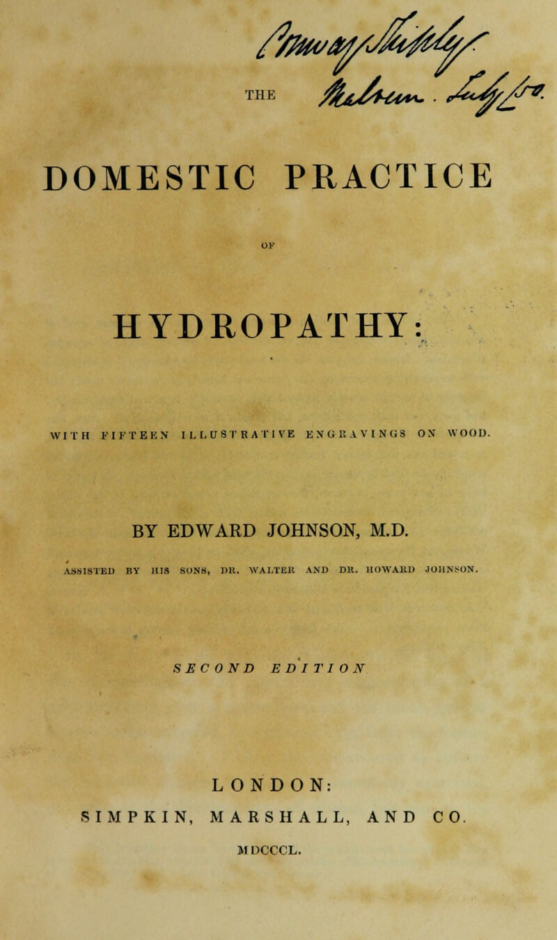THE DOMESTIC PRACTICE &*. HYDROPATHY: WITH FIFTEEN ILLUSTRATIVE ENGltAVINGS ON WOOD. BY EDWARD JOHNSON, M.D. ASSISTED BY HIS SONS, Hit. VAI.TUK AND Dlt. 1IOWA11D JOHNSON. SECOND EDITION LONDON: SIMPKIN, MARSHALL, AND CO. M DCCCL.