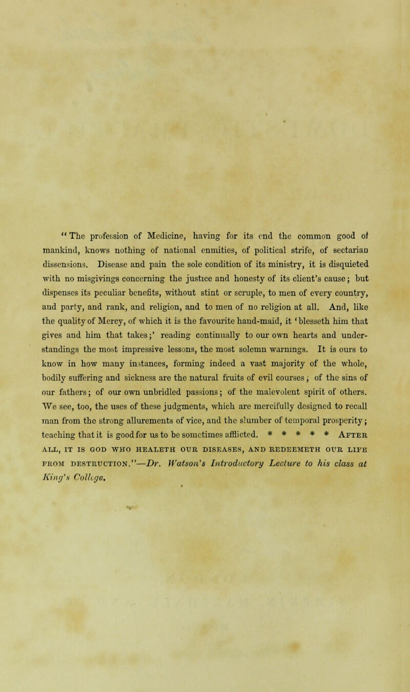 mankind, knows nothing of national enmities, of political strife, of sectarian dissensions. Disease and pain the sole condition of its ministry, it is disquieted with no misgivings concerning the justice and honesty of its client's cause; but dispenses its peculiar benefits, without stint or scruple, to men of every country, and party, and rank, and religion, and to men of no religion at all. And, like the quality of Mercy, of which it is the favourite hand-maid, it 'blesseth him that gives and him that takes;' reading continually to our own hearts and under- standings the most impressive lessons, the most solemn warnings. It is ours to know in how many instances, forming indeed a vast majority of the whole, bodily suffering and sickness are the natural fruits of evil courses; of the sins of our fathers; of our own unbridled passions; of the malevolent spirit of others. AVe see, too, the uses of these judgments, which are mercifully designed to recall man from the strong allurements of vice, and the slumber of temporal prosperity; teaching that it is good for us to be sometimes afflicted. ***** After ALL, IT IS GOD WHO HEALETH OUR DISEASES, AND REDEEMETH OUR LIFE from destruction.—Dr. Watson's Introductory Lectttre to his class at King's Colltge.