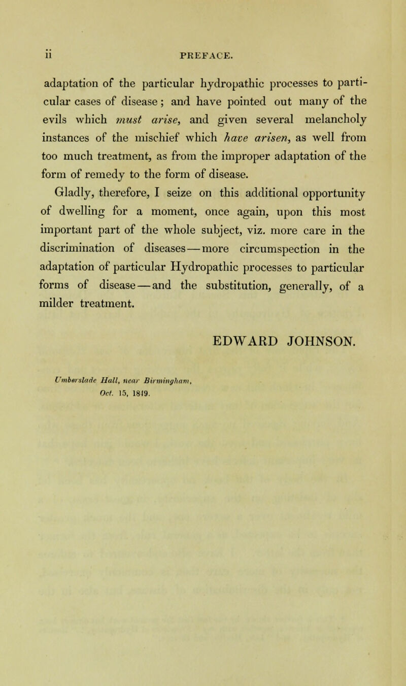 adaptation of the particular hydropathic processes to parti- cular cases of disease; and have pointed out many of the evils which must arise, and given several melancholy instances of the mischief which have arisen, as well from too much treatment, as from the improper adaptation of the form of remedy to the form of disease. Gladly, therefore, I seize on this additional opportunity of dwelling for a moment, once again, upon this most important part of the whole subject, viz. more care in the discrimination of diseases—more circumspection in the adaptation of particular Hydropathic processes to particular forms of disease — and the substitution, generally, of a milder treatment. EDWARD JOHNSON. Umberslade Hall, near Birmingham Oct. 15, 1819.