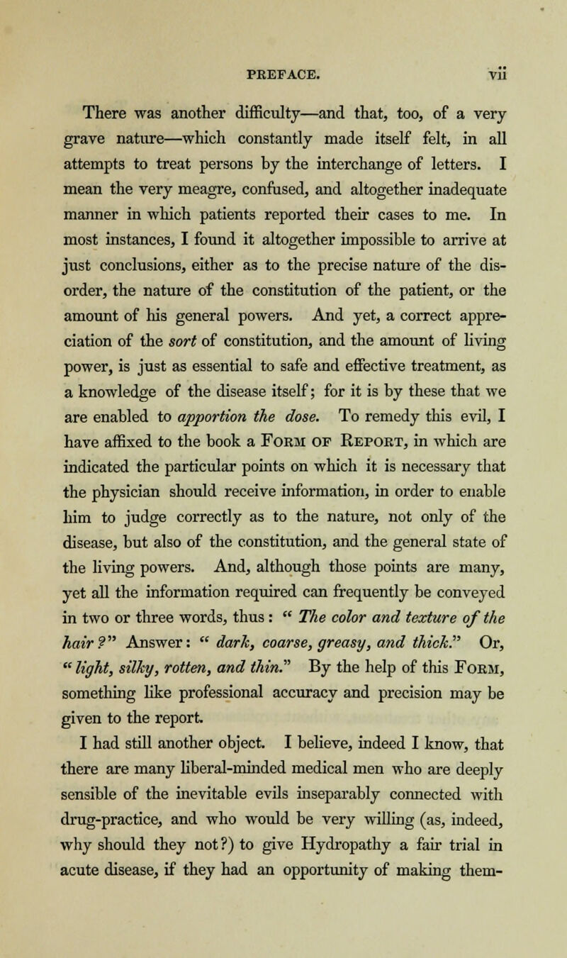 There was another difficulty—and that, too, of a very grave nature—which constantly made itself felt, in all attempts to treat persons by the interchange of letters. I mean the very meagre, confused, and altogether inadequate manner in which patients reported their cases to me. In most instances, I found it altogether impossible to arrive at just conclusions, either as to the precise nature of the dis- order, the nature of the constitution of the patient, or the amount of his general powers. And yet, a correct appre- ciation of the sort of constitution, and the amount of living power, is just as essential to safe and effective treatment, as a knowledge of the disease itself; for it is by these that we are enabled to apportion the dose. To remedy this evil, I have affixed to the book a Form of Report, in which are indicated the particular points on which it is necessary that the physician should receive information, in order to enable him to judge correctly as to the nature, not only of the disease, but also of the constitution, and the general state of the living powers. And, although those points are many, yet all the information required can frequently be conveyed in two or three words, thus :  The color and texture of the hair? Answer:  dark, coarse, greasy, and thick. Or,  light, silky, rotten, and thin. By the help of this Form, something like professional accuracy and precision may be given to the report I had still another object. I believe, indeed I know, that there are many liberal-minded medical men who are deeply sensible of the inevitable evils inseparably connected with drug-practice, and who would be very willing (as, indeed, why should they not?) to give Hydropathy a fair trial in acute disease, if they had an opportunity of making them-