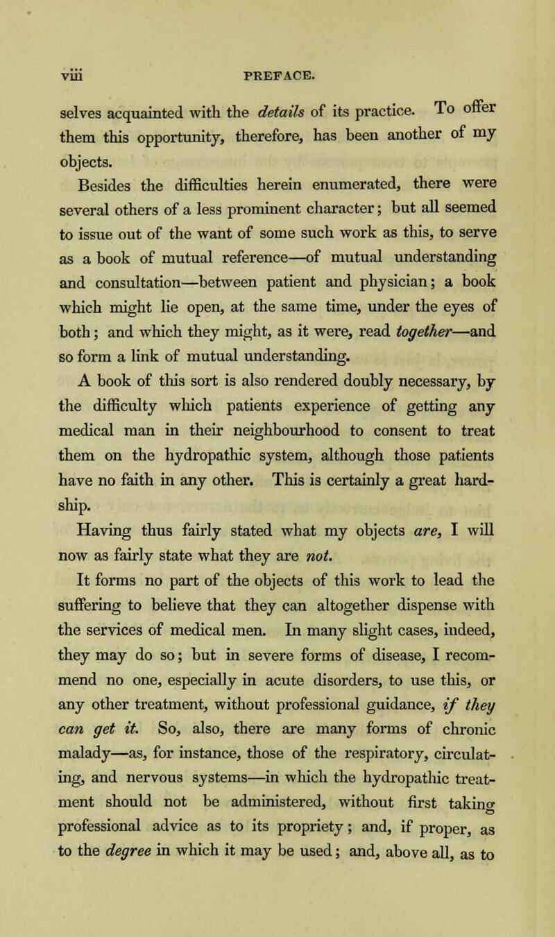 selves acquainted with the details of its practice. To offer them this opportunity, therefore, has been another of my objects. Besides the difficulties herein enumerated, there were several others of a less prominent character; but all seemed to issue out of the want of some such work as this, to serve as a book of mutual reference—of mutual understanding and consultation—between patient and physician; a book which might lie open, at the same time, under the eyes of both; and which they might, as it were, read together—and so form a link of mutual understanding. A book of this sort is also rendered doubly necessary, by the difficulty which patients experience of getting any medical man in their neighbourhood to consent to treat them on the hydropathic system, although those patients have no faith in any other. This is certainly a great hard- ship. Having thus fairly stated what my objects are, I will now as fairly state what they are not. It forms no part of the objects of this work to lead the suffering to believe that they can altogether dispense with the services of medical men. In many slight cases, indeed, they may do so; but in severe forms of disease, I recom- mend no one, especially in acute disorders, to use this, or any other treatment, without professional guidance, if they can get it. So, also, there are many forms of chronic malady—as, for instance, those of the respiratory, circulat- ing, and nervous systems—in which the hydropathic treat- ment should not be administered, without first takincr professional advice as to its propriety; and, if proper, as to the degree in which it may be used; and, above all, as to