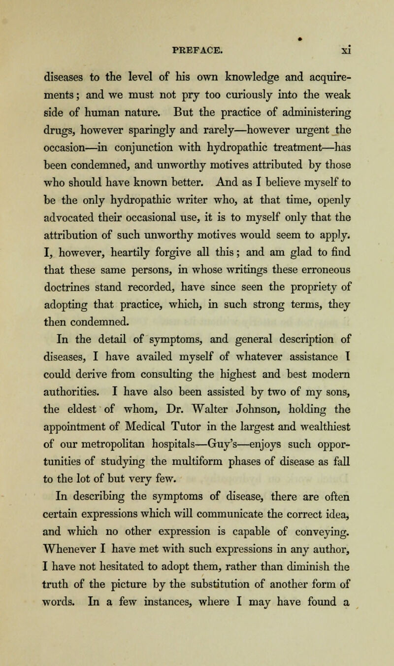 diseases to the level of his own knowledge and acquire- ments ; and we must not pry too curiously into the weak side of human nature. But the practice of administering drugs, however sparingly and rarely—however urgent the occasion—in conjunction with hydropathic treatment—has heen condemned, and unworthy motives attributed by those who should have known better. And as I believe myself to be the only hydropathic writer who, at that time, openly advocated their occasional use, it is to myself only that the attribution of such unworthy motives would seem to apply. I, however, heartily forgive all this; and am glad to find that these same persons, in whose writings these erroneous doctrines stand recorded, have since seen the propriety of adopting that practice, which, in such strong terms, they then condemned. In the detail of symptoms, and general description of diseases, I have availed myself of whatever assistance I could derive from consulting the highest and best modern authorities. I have also been assisted by two of my sons, the eldest of whom, Dr. Walter Johnson, holding the appointment of Medical Tutor in the largest and wealthiest of our metropolitan hospitals—Guy's—enjoys such oppor- tunities of studying the multiform phases of disease as fall to the lot of but very few. In describing the symptoms of disease, there are often certain expressions which will communicate the correct idea, and which no other expression is capable of conveying. Whenever I have met with such expressions in any author, I have not hesitated to adopt them, rather than diminish the truth of the picture by the substitution of another form of words. In a few instances, where I may have found a
