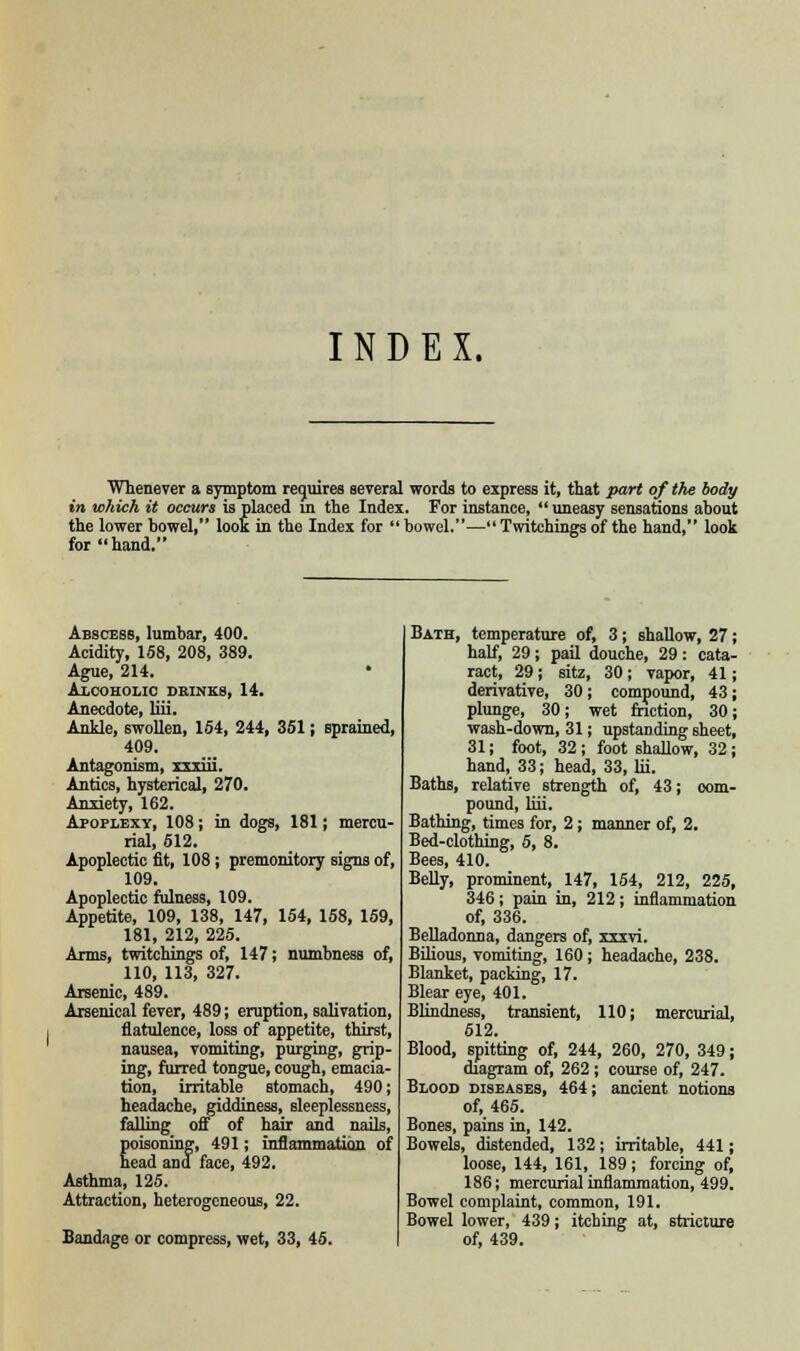 INDEX. Whenever a symptom requires several words to express it, that part of the body in which it occurs is placed in the Index. For instance,  uneasy sensations about the lower bowel, loot in the Index for  bowel.— Twitchings of the hand, look for hand. Abscess, lumbar, 400. Acidity, 158, 208, 389. Ague, 214. • Alcoholic drinks, 14. Anecdote, liii. Ankle, swollen, 154, 244, 351; sprained, 409. Antagonism, xxxiii. Antics, hysterical, 270. Anxiety, 162. Apoplexy, 108; in dogs, 181; mercu- rial, 512. Apoplectic fit, 108; premonitory signs of, 109. Apoplectic fulness, 109. Appetite, 109, 138, 147, 154, 158, 159, 181, 212, 225. Arms, twitchings of, 147; numbness of, 110, 113, 327. Arsenic, 489. Arsenical fever, 489; eruption, salivation, flatulence, loss of appetite, thirst, nausea, vomiting, purging, grip- ing, furred tongue, cough, emacia- tion, irritable stomach, 490; headache, giddiness, sleeplessness, falling off of hair and nails, poisoning, 491; inflammation of head and face, 492. Asthma, 125. Attraction, heterogeneous, 22. Bandage or compress, wet, 33, 45. Bath, temperature of, 3; shallow, 27; half, 29; pail douche, 29: cata- ract, 29 ; sitz, 30; vapor, 41; derivative, 30; compound, 43; plunge, 30; wet friction, 30; wash-down, 31; upstanding sheet, 31; foot, 32; foot shallow, 32; hand, 33; head, 33, lii. Baths, relative strength of, 43; com- pound, liii. Bathing, times for, 2; manner of, 2. Bed-clothing, 5, 8. Bees, 410. Belly, prominent, 147, 154, 212, 225, 346; pain in, 212; inflammation of, 336. Belladonna, dangers of, xxxvi. Bilious, vomiting, 160; headache, 238. Blanket, packing, 17. Blear eye, 401. Blindness, transient, 110; mercurial, 512. Blood, spitting of, 244, 260, 270, 349; diagram of, 262; course of, 247. Blood diseases, 464; ancient notions of, 465. Bones, pains in, 142. Bowels, distended, 132 ; irritable, 441; loose, 144, 161, 189; forcing of, 186; mercurial inflammation, 499. Bowel complaint, common, 191. Bowel lower, 439; itching at, stricture of, 439.