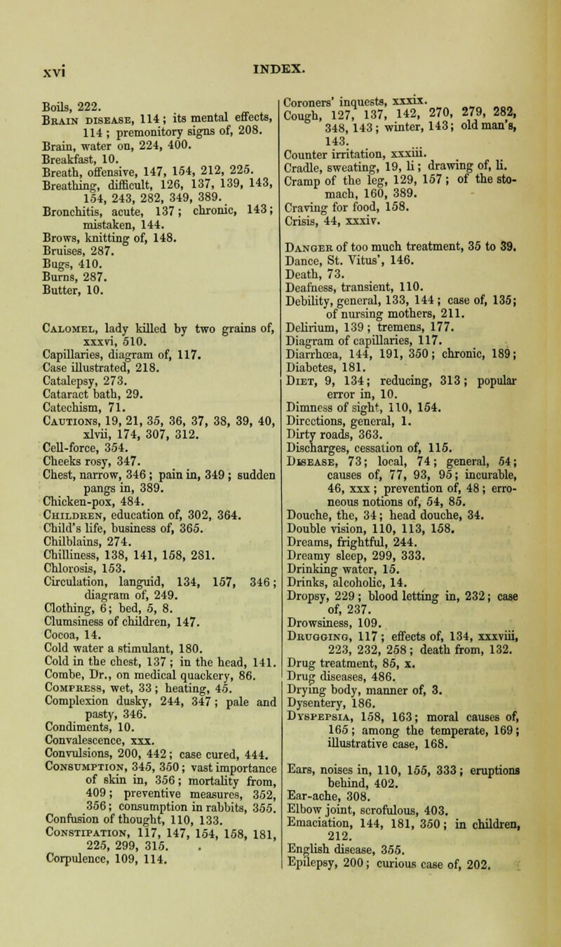 Boils, 222. Brain disease, 114; its mental effects, 114 ; premonitory signs of, 208. Brain, water on, 224, 400. Breakfast, 10. Breath, offensive, 147, 154, 212, 225. Breathing, difficult, 126, 137, 139, 143, 154, 243, 282, 349, 389. Bronchitis, acute, 137; chronic, 143; mistaken, 144. Brows, knitting of, 148. Bruises, 287. Bugs, 410. Burns, 287. Butter, 10. Calomel, lady killed by two grains of, xxxvi, 510. Capillaries, diagram of, 117. Case illustrated, 218. Catalepsy, 273. Cataract bath, 29. Catechism, 71. Cautions, 19, 21, 35, 36, 37, 38, 39, 40, xlvii, 174, 307, 312. Cell-force, 354. Cheeks rosy, 347. Chest, narrow, 346; pain in, 349 ; sudden pangs in, 389. Chicken-pox, 484. Children, education of, 302, 364. Child's life, business of, 365. Chilblains, 274. Chilliness, 138, 141, 158, 281. Chlorosis, 153. Circulation, languid, 134, 157, 346; diagram of, 249. Clothing, 6; bed, 5, 8. Clumsiness of children, 147. Cocoa, 14. Cold water a stimulant, 180. Cold in the chest, 137 ; in the head, 141. Combe, Dr., on medical quackery, 86. Compress, wet, 33 ; heating, 45. Complexion dusky, 244, 347; pale and pasty, 346. Condiments, 10. Convalescence, xxx. Convulsions, 200, 442; case cured, 444. Consumption, 345, 350; vast importance of skin in, 356; mortality from, 409; preventive measures, 352, 356; consumption in rabbits, 355. Confusion of thought, 110, 133. Constipation, 117, 147, 154, 158, 181, 225, 299, 315. Corpulence, 109, 114. Coroners' inquests, xxxix. Cough, 127, 137, 142, 270, 279, 282, 348,143; winter, 143; old mans, 143. Counter irritation, xxxiii. Cradle, sweating, 19, li; drawing of, li. Cramp of the leg, 129, 157 ; of the sto- mach, 160, 389. Craving for food, 158. Crisis, 44, xxxiv. Danger of too much treatment, 35 to 39. Dance, St. Vitus', 146. Death, 73. Deafness, transient, 110. Debility, general, 133, 144; case of, 135; of nursing mothers, 211. Delirium, 139; tremens, 177. Diagram of capillaries, 117. Diarrhoea, 144, 191, 350; chronic, 189; Diabetes, 181. Diet, 9, 134; reducing, 313; popular error in, 10. Dimness of sight, 110, 154. Directions, general, 1. Dirty roads, 363. Discharges, cessation of, 115. Disease, 73; local, 74; general, 64; causes of, 77, 93, 95; incurable, 46, xxx; prevention of, 48; erro- neous notions of, 54, 85. Douche, the, 34; head douche, 34. Double vision, 110, 113, 158. Dreams, frightful, 244. Dreamy sleep, 299, 333. Drinking water, 15. Drinks, alcoholic, 14. Dropsy, 229; blood letting in, 232; case of, 237. Drowsiness, 109. Drugging, 117; effects of, 134, xxxviii, 223, 232, 258 ; death from, 132. Drug treatment, 85, x. Drug diseases, 486. Drying body, manner of, 3. Dysentery, 186. Dyspepsia, 158, 163; moral causes of, 165; among the temperate, 169; illustrative case, 168. Ears, noises in, 110, 155, 333; eruptions behind, 402. Ear-ache, 308. Elbow joint, scrofulous, 403. Emaciation, 144, 181, 350; in children, 212. English disease, 355. Epilepsy, 200; curious case of, 202.