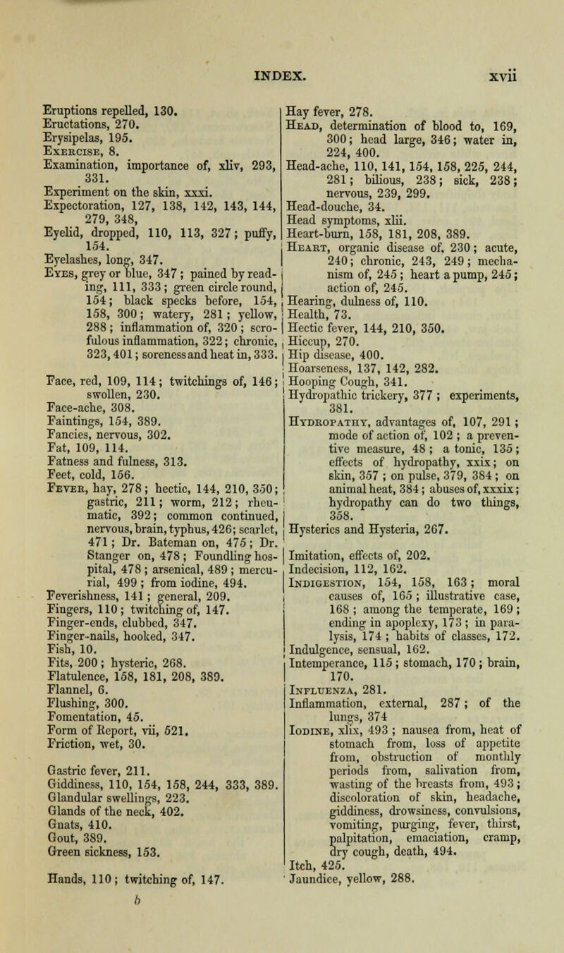 Eruptions repelled, 130. Eructations, 270. Erysipelas, 195. Exercise, 8. Examination, importance of, xliv, 293, 331. Experiment on the skin, xxxi. Expectoration, 127, 138, 142, 143, 144, 279, 348, Eyelid, dropped, 110, 113, 327; puffy, 154. Eyelashes, long, 347. Eyes, grey or blue, 347; pained by read- ing, 111, 333; green circle round, 154; black specks before, 154, 158, 300; watery, 281; yellow, 288; inflammation of, 320; scro- fulous inflammation, 322; chronic, 323,401; soreness and heat in, 333. Face, red, 109, 114; twitchings of, 146; swollen, 230. Face-ache, 308. Faintings, 154, 389. Fancies, nervous, 302. Fat, 109, 114. Fatness and fulness, 313. Feet, cold, 156. Fever, hay, 278; hectic, 144, 210, 350; gastric, 211; worm, 212; rheu- matic, 392; common continued, nervous, brain, typhus, 426; scarlet, 471; Dr. Bateman on, 475; Dr. Stanger on, 478 ; Foundling hos- pital, 478 ; arsenical, 489 ; mercu- rial, 499 ; from iodine, 494. Feverishness, 141; general, 209. Fingers, 110; twitching of, 147. Finger-ends, clubbed, 347. Finger-nails, hooked, 347. Fish, 10. Fits, 200 ; hysteric, 268. Flatulence, 158, 181, 208, 389. Flannel, 6. Flushing, 300. Fomentation, 45. Form of Kcport, vii, 521. Friction, wet, 30. Gastric fever, 211. Giddiness, 110, 154, 158, 244, 333, 389. Glandular swellings, 223. Glands of the neck, 402. Gnats, 410. Gout, 389. Green sickness, 153. Hands, 110; twitching of, 147. Hay fever, 278. Head, determination of blood to, 169, 300; head large, 346; water in, 224, 400. Head-ache, 110, 141,154,158, 225, 244, 281; bilious, 238; sick, 238; nervous, 239, 299. Head-douche, 34. Head symptoms, xlii. Heart-burn, 158, 181, 208, 389. Heart, organic disease of, 230; acute, 240; chronic, 243, 249; mecha- nism of, 245; heart a pump, 245; action of, 245. Hearing, dulness of, 110. j Health, 73. ( Hectic fever, 144, 210, 350. , Hiccup, 270. I Hip disease, 400. ! Hoarseness, 137, 142, 282. i Hooping Cough, 341. 1 Hydropathic trickery, 377 ; experiments, 381. Hydropathy, advantages of, 107, 291; mode of action of, 102 ; a preven- tive measure, 48 ; a tonic, 135 ; effects of hydropathy, xxix; on skin, 357 ; on pulse, 379, 384 ; on animal heat, 384; abuses of, xxxix; hydropathy can do two things, 358. Hysterics and Hysteria, 267. Imitation, effects of, 202. ■ Indecision, 112, 162. Indigestion, 154, 158, 163; moral causes of, 165 ; illustrative case, 168 ; among the temperate, 169 ; ending in apoplexy, 173 ; in para- lysis, 174 ; habits of classes, 172. I Indulgence, sensual, 162. Intemperance, 115 ; stomach, 170 ; brain, 170. Influenza, 281. Inflammation, external, 287; of the lungs, 374 Iodine, xlix, 493 ; nausea from, heat of stomach from, loss of appetite from, obstruction of monthly periods from, salivation from, wasting of the breasts from, 493; discoloration of skin, headache, giddiness, drowsiness, convulsions, vomiting, purging, fever, thirst, palpitation, emaciation, cramp, dry cough, death, 494. Itch, 425. Jaundice, yellow, 288.