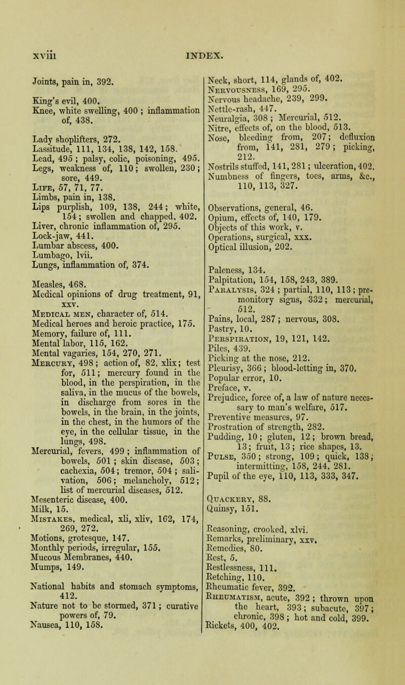 Joints, pain in, 392. King's evil, 400. Knee, white swelling, 400 ; inflammation of, 438. Lady shoplifters, 272. Lassitude, 111, 134, 138, 142, 158. Lead, 495 ; palsy, colic, poisoning, 495. Legs, weakness of, 110; swollen, 230; sore, 449. Life, 57, 71, 77. Limbs, pain in, 138. Lips purplish, 109, 138, 244; white, 154; swollen and chapped, 402. Liver, chronic inflammation of, 295. Lock-jaw, 441. Lumbar abscess, 400. Lumbago, lvii. Lungs, inflammation of, 374. Measles, 468. Medical opinions of drug treatment, 91, xxv. Medical men, character of, 514. Medical heroes and heroic practice, 175. Memory, failure of, 111. Mental labor, 115, 162. Mental vagaries, 154, 270, 271. Mercury, 498; action of, 82, xlix; test for, 511; mercury found in the blood, in the perspiration, in the saliva, in the mucus of the bowels, in discharge from sores in the bowels, in the brain, in the joints, in the chest, in the humors of the eye, in the cellular tissue, in the lungs, 498. Mercurial, fevers, 499 ; inflammation of bowels, 501 ; skin disease, 503; cachexia, 504; tremor, 504 ; sali- vation, 506; melancholy, 512; list of mercurial diseases, 512. Mesenteric disease, 400. Milk, 15. Mistakes, medical, xli, xliv, 102, 174, 269, 272. Motions, grotesque, 147. Monthly periods, irregular, 155. Mucous Membranes, 440. Mumps, 149. National habits and stomach symptoms, 412. Nature not to be stormed, 371; curative powers of, 79. Nausea, 110, 158. Neck, short, 114, glands of, 402. Nervousness, 169, 295. Nervous headache, 239, 299. Nettle-rash, 447. Neuralgia, 308 ; Mercurial, 512. Nitre, effects of, on the blood, 513. Nose, bleeding from, 207; defluxion from, 141, 281, 279; picking, 212. Nostrils stuffed, 141,281; ulceration, 402. Numbness of fingers, toes, arms, &c, 110, 113, 327. Observations, general, 46. Opium, effects of, 140, 179. Objects of this work, v. Operations, surgical, xxx. Optical illusion, 202. Paleness, 134. Palpitation, 154, 158, 243, 389. Paralysis, 324 ; partial, 110, 113 ; pre- monitory signs, 332; mercurial, 512. Pains, local, 287 ; nervous, 308. Pastry, 10. Perspiration, 19, 121, 142. Piles, 439. Picking at the nose, 212. Pleurisy, 366 ; blood-letting in, 370. Popular error, 10. Preface, v. Prejudice, force of, a law of nature neces- sary to man's welfare, 517. Preventive measures, 97. Prostration of strength, 2S2. Pudding, 10; gluten, 12; brown bread, 13; fruit, 13; rice shapes, 13. Pulse, 350; strong, 109; quick, 138; intermitting, 158, 244, 281. Pupil of the eye, 110, 113, 333, 347. Quackery, 88. Quinsy, 151. Ecasoning, crooked, xlvi. Remarks, preliminary, xxv. Remedies, 80. Rest, 5. Restlessness, 111. Retching, 110. Rheumatic fever, 392. Rheumatism, acute, 392; thrown upon the heart, 393; subacute, 397; chronic, 39S ; hot and cold, 399. Rickets, 400, 402.