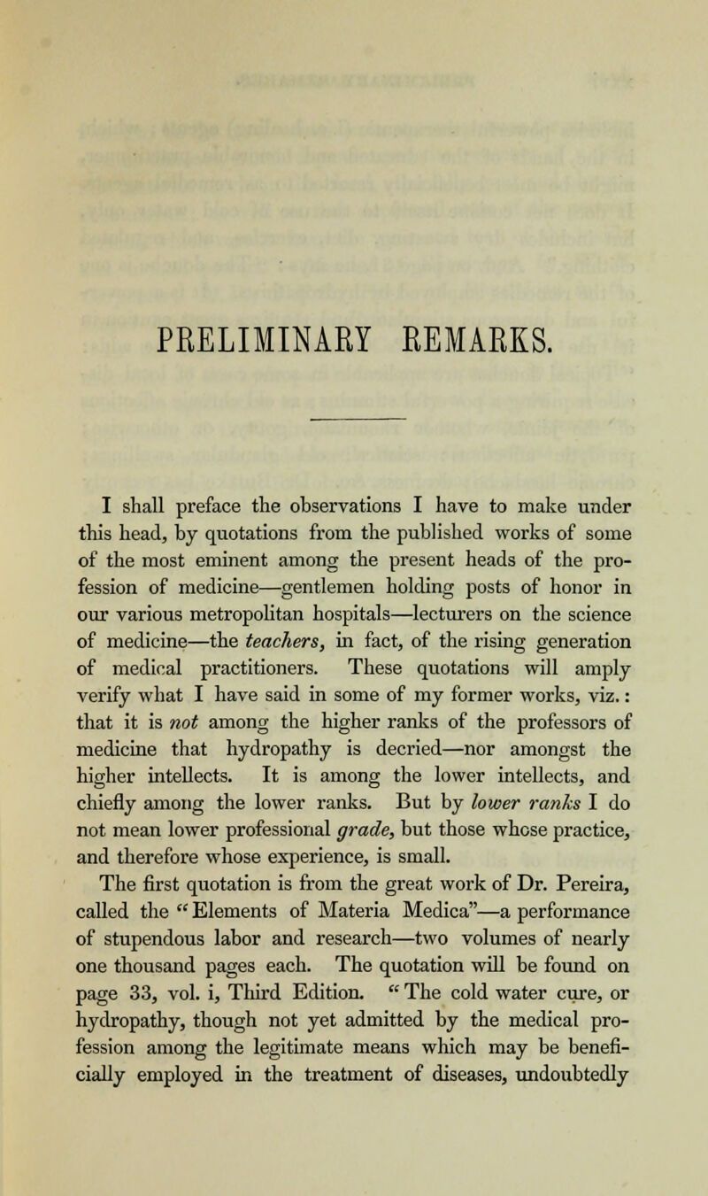 PRELIMINARY REMARKS. I shall preface the observations I have to make under this head, by quotations from the published works of some of the most eminent among the present heads of the pro- fession of medicine—gentlemen holding posts of honor in our various metropolitan hospitals—lecturers on the science of medicine—the teachers, in fact, of the rising generation of medical practitioners. These quotations will amply verify what I have said in some of my former works, viz.: that it is not among the higher ranks of the professors of medicine that hydropathy is decried—nor amongst the higher intellects. It is among the lower intellects, and chiefly among the lower ranks. But by lower ranks I do not mean lower professional grade, but those whose practice, and therefore whose experience, is small. The first quotation is from the great work of Dr. Pereira, called the  Elements of Materia Medica—a performance of stupendous labor and research—two volumes of nearly one thousand pages each. The quotation will be found on page 33, vol. i, Third Edition.  The cold water cure, or hydropathy, though not yet admitted by the medical pro- fession among the legitimate means which may be benefi- cially employed in the treatment of diseases, undoubtedly