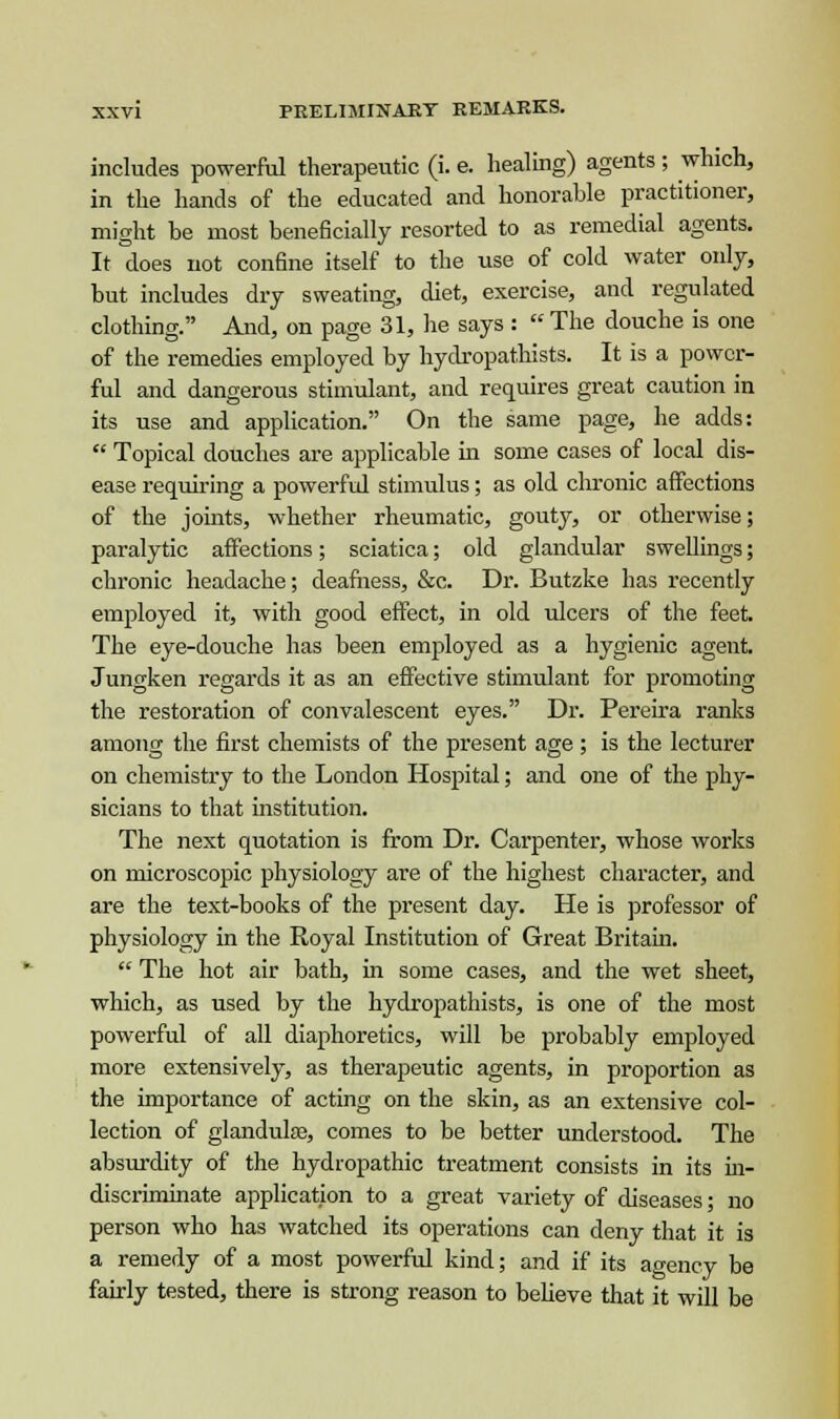 includes powerful therapeutic (i. e. healing) agents ; which, in the hands of the educated and honorable practitioner, might be most beneficially resorted to as remedial agents. It does not confine itself to the use of cold water only, but includes dry sweating, diet, exercise, and regulated clothing. And, on page 31, he says :  The douche is one of the remedies employed by hydropathists. It is a power- ful and dangerous stimulant, and requires great caution in its use and application. On the same page, he adds:  Topical douches are applicable in some cases of local dis- ease requiring a powerful stimulus; as old chronic affections of the joints, whether rheumatic, gouty, or otherwise; paralytic affections; sciatica; old glandular swellings; chronic headache; deafness, &c. Dr. Butzke has recently employed it, with good effect, in old ulcers of the feet. The eye-douche has been employed as a hygienic agent. Jungken regards it as an effective stimulant for promoting the restoration of convalescent eyes. Dr. Pereira ranks among the first chemists of the present age ; is the lecturer on chemistry to the London Hospital; and one of the phy- sicians to that institution. The next quotation is from Dr. Carpenter, whose works on microscopic physiology are of the highest character, and are the text-books of the present day. He is professor of physiology in the Royal Institution of Great Britain.  The hot air bath, in some cases, and the wet sheet, which, as used by the hydropathists, is one of the most powerful of all diaphoretics, will be probably employed more extensively, as therapeutic agents, in proportion as the importance of acting on the skin, as an extensive col- lection of glandule, comes to be better understood. The absurdity of the hydropathic treatment consists in its in- discriminate application to a great variety of diseases; no person who has watched its operations can deny that it is a remedy of a most powerful kind; and if its agency be fairly tested, there is strong reason to believe that it will be