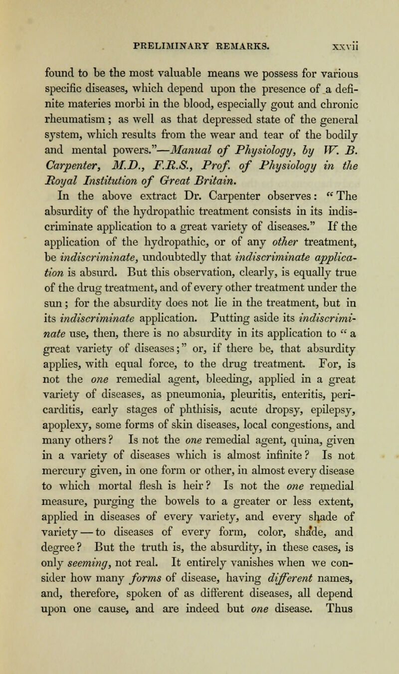 found to be the most valuable means we possess for various specific diseases, which depend upon the presence of a defi- nite materies morbi in the blood, especially gout and chronic rheumatism ; as well as that depressed state of the general system, which results from the wear and tear of the bodily and mental powers.—Manual of Physiology, by IV. B. Carpenter, M.D., F.R.S., Prof, of Physiology in the Royal Institution of Great Britain. In the above extract Dr. Carpenter observes:  The absurdity of the hydropathic treatment consists in its indis- criminate application to a great variety of diseases. If the application of the hydropathic, or of any other treatment, be indiscriminate, undoubtedly that indiscriminate applica- tion is absurd. But this observation, clearly, is equally true of the drug treatment, and of every other treatment under the sun; for the absurdity does not lie in the treatment, but in its indiscriminate application. Putting aside its indiscrimi- nate use, then, there is no absurdity in its application to  a great variety of diseases; or, if there be, that absurdity applies, with equal force, to the drug treatment. For, is not the one remedial agent, bleeding, applied in a great variety of diseases, as pneumonia, pleuritis, enteritis, peri- carditis, early stages of phthisis, acute dropsy, epilepsy, apoplexy, some forms of skin diseases, local congestions, and many others ? Is not the one remedial agent, quina, given in a variety of diseases which is almost infinite ? Is not mercury given, in one form or other, in almost every disease to which mortal flesh is heir? Is not the one remedial measure, purging the bowels to a greater or less extent, applied in diseases of every variety, and every shade of variety — to diseases of every form, color, sha'de, and degree ? But the truth is, the absurdity, in these cases, is only seeming, not real. It entirely vanishes when we con- sider how many forms of disease, having different names, and, therefore, spoken of as different diseases, all depend upon one cause, and are indeed but one disease. Thus