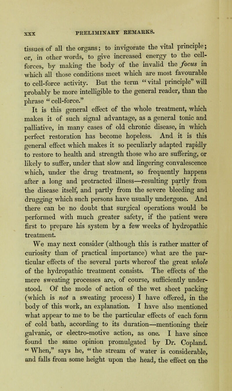 tissues of all the organs; to invigorate the vital principle; or, in other words, to give increased energy to the cell- forces, by making the body of the invalid the focus in which all those conditions meet which are most favourable to cell-force activity. But the term vital principle will probably be more intelligible to the general reader, than the phrase  cell-force. It is this general effect of the whole treatment, which makes it of such signal advantage, as a general tonic and palliative, in many cases of old chronic disease, in which perfect restoration has become hopeless. And it is this general effect which makes it so peculiarly adapted rapidly to restore to health and strength those who are suffering, or likely to suffer, under that slow and lingering convalescence which, under the drug treatment, so frequently happens after a long and protracted illness—resulting partly from the disease itself, and partly from the severe bleeding and drugging which such persons have usually undergone. And there can be no doubt that surgical operations would be performed with much greater safety, if the patient were first to prepare his system by a few weeks of hydropathic treatment. We may next consider (although this is rather matter of curiosity than of practical importance) what are the par- ticular effects of the several parts whereof the great whole of the hydropathic treatment consists. The effects of the mere sweating processes are, of course, sufficiently under- stood. Of the mode of action of the wet sheet packing (which is not a sweating process) I have offered, in the body of this work, an explanation. I have also mentioned what appear to me to be the particular effects of each form of cold bath, according to its duration—mentioning their galvanic, or electro-motive action, as one. I have since found the same opinion promulgated by Dr. Copland. When, says he, the stream of water is considerable, and falls from some height upon the head, the effect on the