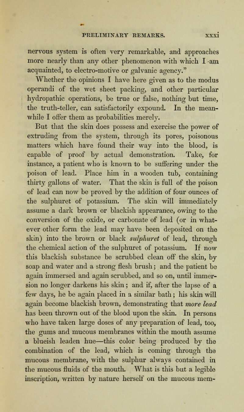 nervous system is often very remarkable, and approaches more nearly than any other phenomenon with which I am acquainted, to electro-motive or galvanic agency. Whether the opinions I have here given as to the modus operandi of the wet sheet packing, and other particular hydropathic operations, be true or false, nothing but time, the truth-teller, can satisfactorily expound. In the mean- while I offer them as probabilities merely. But that the skin does possess and exercise the power of extruding from the system, through its pores, poisonous matters which have found their way into the blood, is capable of proof by actual demonstration. Take, for instance, a patient who is known to be suffering under the poison of lead. Place him in a wooden tub, containing thirty gallons of water. That the skin is full of the poison of lead can now be proved by the addition of four ounces of the sulphuret of potassium. The skin will immediately assume a dark brown or blackish appearance, owing to the conversion of the oxide, or carbonate of lead (or in what- ever other form the lead may have been deposited on the skin) into the brown or black sulphuret of lead, through the chemical action of the sulphuret of potassium. If now this blackish substance be scrubbed clean off the skin, by soap and water and a strong flesh brush; and the patient be again immersed and again scrubbed, and so on, until immer- sion no longer darkens his skin; and if, after the lapse of a few days, he be again placed in a similar bath; his skin will again become blackish brown, demonstrating that more lead has been thrown out of the blood upon the skin. In persons who have taken large doses of any preparation of lead, too, the gums and mucous membranes within the mouth assume a blueish leaden hue—this color being produced by the combination of the lead, which is coming through the mucous membrane, with the sulphur always contained in the mucous fluids of the mouth. What is this but a legible inscription, written by nature herself on the mucous mem-