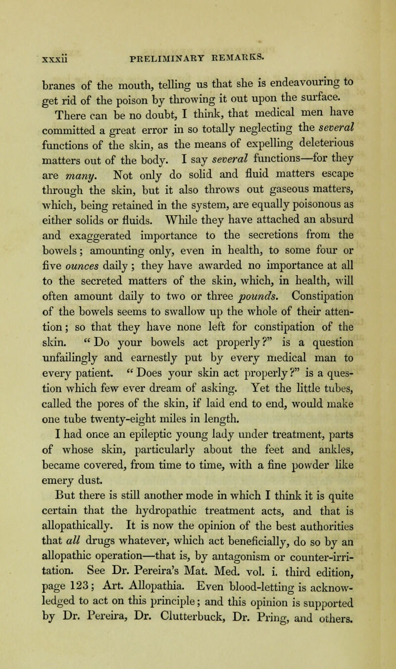 branes of the mouth, telling us that she is endeavouring to get rid of the poison by throwing it out upon the surface. There can be no doubt, I think, that medical men have committed a great error in so totally neglecting the several functions of the skin, as the means of expelling deleterious matters out of the body. I say several functions—for they are many. Not only do solid and fluid matters escape through the skin, but it also throws out gaseous matters, which, being retained in the system, are equally poisonous as either solids or fluids. While they have attached an absurd and exaggerated importance to the secretions from the bowels; amounting only, even in health, to some four or five ounces daily ; they have awarded no importance at all to the secreted matters of the skin, which, in health, will often amount daily to two or three pounds. Constipation of the bowels seems to swallow up the whole of their atten- tion ; so that they have none left for constipation of the skin.  Do your bowels act properly ? is a question unfailingly and earnestly put by every medical man to every patient.  Does your skin act properly ? is a ques- tion which few ever dream of asking. Yet the little tubes, called the pores of the skin, if laid end to end, would make one tube twenty-eight miles in length. I had once an epileptic young lady under treatment, parts of whose skin, particularly about the feet and ankles, became covered, from time to time, with a fine powder like emery dust. But there is still another mode in which I think it is quite certain that the hydropathic treatment acts, and that is allopathically. It is now the opinion of the best authorities that all drugs whatever, which act beneficially, do so by an allopathic operation—that is, by antagonism or counter-irri- tation. See Dr. Pereira's Mat. Med. vol. i. third edition, page 123; Art. Allopathia. Even blood-letting is acknow- ledged to act on this principle; and this opinion is supported by Dr. Pereira, Dr. Clutterbuck, Dr. Pring, and others.