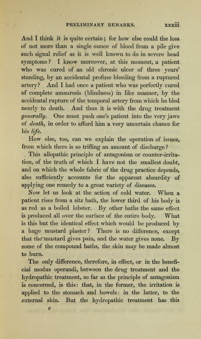 And I think it is quite certain; for how else could the loss of not more than a single ounce of blood from a pile give such signal relief as it is well known to do in severe head symptoms ? I know moreover, at this moment, a patient who was cured of an old chronic ulcer of three years' standing, by an accidental profuse bleeding from a ruptured artery? And I had once a patient who was perfectly cured of complete amaurosis (blindness) in like manner, by the accidental rupture of the temporal artery from which he bled nearly to death. And thus it is with the drug treatment generally. One must push one's patient into the very jaws of death, in order to afford him a very uncertain chance for his life. How else, too, can we explain the operation of issues, from which there is so trifling an amount of discharge ? This allopathic principle of antagonism or counter-irrita- tion, of the truth of which I have not the smallest doubt, and on which the whole fabric of the drug practice depends, also sufficiently accounts for the apparent absurdity of applying one remedy to a great variety of diseases. Now let us look at the action of cold water. When a patient rises from a sitz bath, the lower third of his body is as red as a boiled lobster. By other baths the same effect is produced all over the surface of the entire body. What is this but the identical effect which would be produced by a huge mustard plaster? There is no difference, except that the~mustard gives pain, and the water gives none. By some of the compound baths, the skin may be made almost to burn. The only difference, therefore, in effect, or in the benefi- cial modus operandi, between the drug treatment and the hydropathic treatment, so far as the principle of antagonism is concerned, is this: that, in the former, the irritation is applied to the stomach and bowels: in the latter, to the external skin. But the hydropathic treatment has this