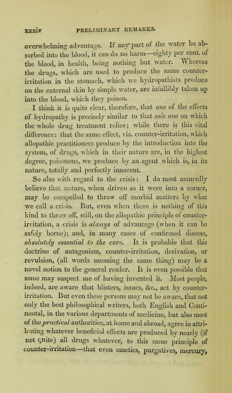 overwhelming advantage. If any part of the water be ab- sorbed into the blood, it can do no harm—eighty per cent, of the blood, in health, being nothing but water. Whereas the druo-s, which are used to produce the same counter- irritation in the stomach, which we hydropathists produce on the external skin by simple water, are infallibly taken up into the blood, which they poison. I think it is quite clear, therefore, that one of the effects of hydropathy is precisely similar to that sole one on which the whole drug treatment relies; while there is this vital difference: that the same effect, viz. counter-irritation, which allopathic practitioners produce by the introduction into the system, of drugs, which in their nature are, in the highest degree, poisonous, we produce by an agent which is, in its nature, totally and perfectly innocent. So also with regard to the crisis: I do most assuredly believe that nature, when driven as it were into a corner, may be compelled to throw off morbid matters by what we call a crisis. But, even when there is nothing of this kind to throw off, still, on the allopathic principle of counter- irritation, a crisis is always of advantage (when it can be safely borne); and, in many cases of confirmed disease, absolutely essential to the cure. It is probable that this doctrine of antagonism, counter-irritation, derivation, or revulsion, (all words meaning the same thing) may be a novel notion to the general reader. It is even possible that some may suspect me of having invented it. Most people, indeed, are aware that blisters, issues, &c, act by counter- irritation. But even these persons may not be aware, that not only the best philosophical writers, both English and Conti- nental, in the various departments of medicine, but also most of the practical authorities, at home and abroad, agree in attri- buting whatever beneficial effects are produced by nearly (if not quite) all drugs whatever, to this same principle of counter-irritation—that even emetics, purgatives, mercury,